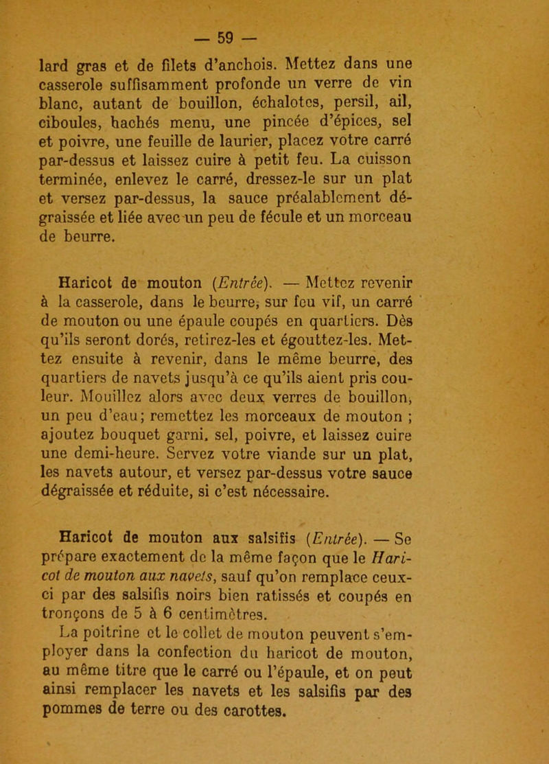 lard gras et de filets d’anchois. Mettez dans une casserole suffisamment profonde un verre de vin blanc, autant de bouillon, échalotes, persil, ail, ciboules, hachés menu, une pincée d’épices, sel et poivre, une feuille de laurier, placez votre carré par-dessus et laissez cuire à petit feu. La cuisson terminée, enlevez le carré, dressez-le sur un plat et versez par-dessus, la sauce préalablement dé- graissée et liée avec-un peu de fécule et un morceau de beurre. Haricot de mouton {Entrée). — Mettez revenir à la casserole, dans le beurre, sur feu vif, un carré de mouton ou une épaule coupes en quartiers. Dès qu’ils seront dorés, retirez-les et égouttez-les. Met- tez ensuite à revenir, dans le même beurre, des quartiers de navets jusqu’à ce qu’ils aient pris cou- leur. Mouillez alors avec deux verres de bouillon, un peu d’eau; remettez les morceaux de mouton ; ajoutez bouquet garni, sel, poivre, et laissez cuire une demi-heure. Servez votre viande sur un plat, les navets autour, et versez par-dessus votre sauce dégraissée et réduite, si c’est nécessaire. Haricot de mouton aux salsifis {Entrée). — Se prépare exactement de la même façon que le Hari- cot de mouton aux navets, sauf qu’on remplace ceux- ci par des salsifis noirs bien ratissés et coupés en tronçons de 5 à 6 centimètres. La poitrine et le collet de mouton peuvent s’em- ployer dans la confection du haricot de mouton, au même titre que le carré ou l’épaule, et on peut ainsi remplacer les navets et les salsifis par des pommes de terre ou des carottes.