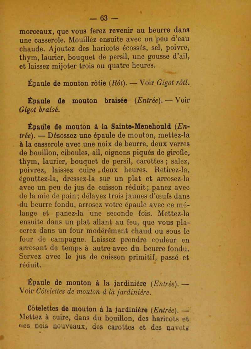 morceaux, que vous ferez revenir au beurre dans une casserole. Mouillez ensuite avec un peu d’eau chaude. Ajoutez des haricots écossés, sel, poivre, thym, laurier, bouquet de persil, une gousse d’ail, et laissez mijoter trois ou quatre heures. Épaule de mouton rôtie (Rôt). — Voir Gigot rôti. Épaule de mouton braisée (Entrée). — Voir Gigot braisé. Épaule de mouton à la Sainte-Menehould (En- trée). — Désossez une épaule de mouton, mettez-la à la casserole avec une noix de beurre, deux verres de bouillon, ciboules, ail, oignons piqués de girofle, thym, laurier, bouquet de persil, carottes ; salez, poivrez, laissez cuire . deux heures. Retirez-la, égouttez-la, dressez-la sur un plat et arrosez-la avec un peu de jus de cuisson réduit; panez avec de la mie de pain; délayez trois jaunes d’œufs dans du beurre fondu, arrosez votre épaule avec ce mé- lange et panez-la une seconde fois. Mettez-la ensuite dans un plat allant au feu, que vous pla- cerez dans un four modérément chaud ou sous le four de campagne. Laissez prendre couleur en arrosant de temps à autre avec du beurre fondu. Servez avec le jus de cuisson primitif, passé et réduit. Épaule de mouton à la jardinière (Entrée). — Voir Côtelettes de mouton à la jardinière. Côtelettes de mouton à la jardinière (Entrée). — Mettez à cuire, dans du bouillon, des haricots et nés Dois nouveaux, des carottes et des navets
