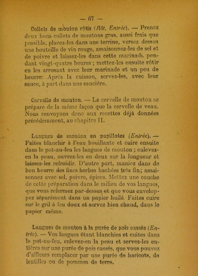 — 07 — Collets de mbuton rôtis (Rôt, Entrée). — Prenez deux bons collets de moutons gra9, aussi frais que possible, plaeez-les dans une terrine, versez dessus une bouteille de vin rouge, assaisonnez-les de sel et de poivre et laissez-les dans cette marinade pen- dant vingt-quatre heures ; mcttez-lcs ensuite rôtir en les arrosant avec leur marinade et un peu de beurre; Après la cuisson, servez-les, avec leur sauce, à part dans une saucière. Cervelle do mouton. — La cervelle de mouton se prépare de la même façon que la cervelle de veau. Nous renvoyons donc aux recettes déjà données précédemment, au chapitre II. Langues de mouton en papillotes (Entrée). — Faites blanchir à l’eau bouillante et cuire ensuite dans le pot-au-feu les langues de mouton ; enlevez- en la peau, ouvrez-les en deux sur la longueur et laissez-les refroidir. D’autre part, maniez dans de bon beurre des fines herbes hachées très fin; assai- sonnez avec sel, poivre, épices. Mettez une couche de c.ette préparation dans le milieu de vos langues, que vous refermez par-dessus et que vous envelop- pez séparément dans un papier huilé. Faites cuire sur le gril à feu doux et servez bien chaud, dans le papier même. Langues de mouton à la purée de pois cassés (En- trée). — Vos langues étant blanchies et cuites dans le pot-au-feu, enlevez-en la peau et servez-les en- tières sur une purée de pois cassés, que vous pouvez d’ailleurs remplacer par une purée de haricots, ds lentilles ou de pommes de terre.