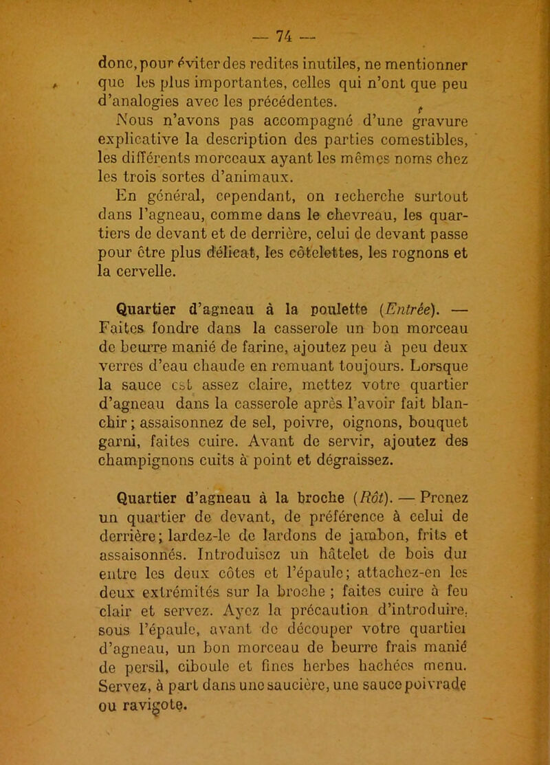 donc, pour éviter des redites inutiles, ne mentionner a que les plus importantes, celles qui n’ont que peu d’analogies avec les précédentes. Nous n’avons pas accompagné d’une gravure explicative la description des parties comestibles, les différents morceaux ayant les mêmes noms chez les trois sortes d’animaux. En général, cependant, on recherche surtout dans l’agneau, comme dans le chevreau, les quar- tiers de devant et de derrière, celui de devant passe pour être plus délicat, les côtelettes, les rognons et la cervelle. Quartier d’agneau à la poulette {Entrée). — Faites fondre dans la casserole un bon morceau de heurr.e manié de farine, ajoutez peu à peu deux verres d’eau chaude en remuant toujours. Lorsque la sauce est assez claire, mettez votre quartier d’agneau dans la casserole après l’avoir fait blan- chir; assaisonnez de sel, poivre, oignons, bouquet garni, faites cuire. Avant de servir, ajoutez des champignons cuits à point et dégraissez. Quartier d’agneau à la broche {Rôt). — Prenez un quartier de devant, de préférence à celui de derrière ; lardez-le de lardons de jambon, frits et assaisonnés. Introduisez un hâtclet de bois dui entre les deux côtes et l’épaule; attachez-en les deux extrémités sur la broche ; faites cuire à feu clair et servez. Ayez la précaution d’introduire, sous l’épaule, avant de découper votre quartiei d’agneau, un bon morceau de beurre frais manié de persil, ciboule et fines herbes hachées menu. Servez, à part dans une saucière, une sauce poivrade ou ravigote.