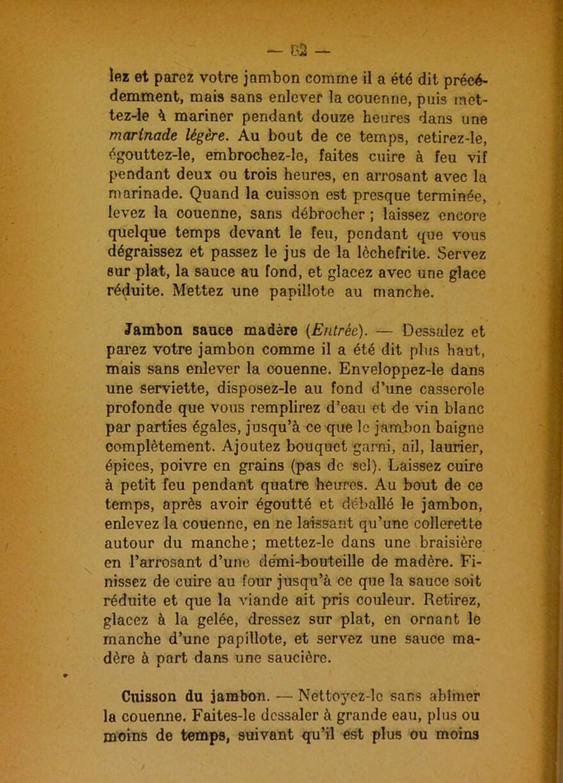 lez et parez votre jambon comme il a été dit précé- demment, mais sans enlever la couenne, puis met- tez-le à mariner pendant douze heures dans une marinade légère. Au bout de ce temps, retirez-le, égouttez-le, embrochez-le, faites cuire à feu vif pendant deux ou trois heures, en arrosant avec la marinade. Quand la cuisson est presque terminée, levez la couenne, sans débrocher ; laissez encore quelque temps devant le feu, pendant que vous dégraissez et passez le jus de la lèchefrite. Servez sur plat, la sauce au fond, et glacez avec une glace réduite. Mettez une papillote au manche. Jambon sauce madère (Entrée). — Dessalez et parez votre jambon comme il a été dit plus haut, mais sans enlever la couenne. Enveloppez-le dans une serviette, disposez-le au fond d’une casserole profonde que vous remplirez d’eau et de vin blanc par parties égales, jusqu’à ce que le jambon baigne complètement. Ajoutez bouquet garni, ail, laurier, épices, poivre en grains (pas de sel). Laissez cuire à petit feu pendant quatre heures. Au bout de ce temps, après avoir égoutté et déballé le jambon, enlevez la couenne, en ne laissant qu’une collerette autour du manche; mettez-le dans une braisière en l’arrosant d’une demi-bouteille de madère. Fi- nissez de cuire au four jusqu’à ce que la sauce soit réduite et que la viande ait pris couleur. Retirez, glacez à la gelée, dressez sur plat, en ornant le manche d’une papillote, et servez une sauce ma- dère à part dans une saucière. Cuisson du jambon. — Nettoycz-lc sans abîmer la couenne. Faites-le dessaler à grande eau, plus ou moins de temps, suivant qu’il est plus ou moins