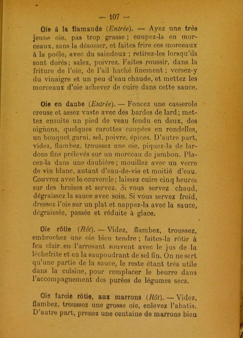 Oie à la flamande (Entrée). — Ayez une très jeune oie, pas trop grasse ; coupez-la en mor- ceaux, sans la désosser, et faites frire ces morceaux à la poêle, avec du saindoux ; retirez-les lorsqu’ils sont dorés; salez, poivrez. Faites roussir, dans la friture de l’oie, de l’ail haché finement ; versez-y du vinaigre et un peu d’eau chaude, et mettez les morceaux d’oie achever de cuire dans cette sauce. * — Oie en daube (Entrée). — Foncez une casserole creuse et assez vaste avec des bardes de lard; met- tez ensuite un pied de veau fendu en deux, des oignons, quelques carottes coupées en rondelles, un bouquet, garni, sel, poivre, épices. D’autre part, videz, flambez, troussez une oie, piquez-la de lar- dons fins prélevés sur un morceau de jambon. Pla- cez-la dans une daubière; mouillez avec un verre de vin blanc, autant d’eau-de-vie et moitié d’eau. Couvrez avec le couvercle; laissez cuire cinq heures sur des braises et servez. 3i vous servez chaud, dégraissez la sauce avec soin. Si vous servez froid, dressez l’oie sur un plat et nappez-la avec la sauce, dégraissée, passée et réduite à glace. Oie rôtie (Rôt). — Videz, flambez, troussez, embrochez une oie bien tendre ; faites-la rôtir à feu clair en l’arrosant souvent avec le jus de la lèchefrite et en la saupoudrant de sel fin. On ne sert qu’une partie de la sauce, le reste étant très utile dans la cuisine, pour remplacer le beurre dans l’accompagnement des purées de légumes secs. Oie farcie rôtie, aux marrons (Rôt). — Videz, flambez, troussez une grosse oie, enlevez l’abnLia. D autre part, prenez une centaine de marrons bien
