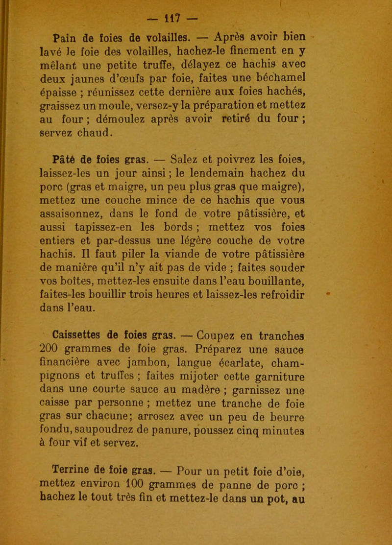 I — 117 — Pain de foies de volailles. — Après avoir bien lavé le foie des volailles, hachez-le finement en y mêlant une petite truffe, délayez ce hachis avec deux jaunes d’œufs par foie, faites une béchamel épaisse ; réunissez cette dernière aux foies hachés, graissez un moule, versez-y la préparation et mettez au four ; démoulez après avoir retiré du four ; servez chaud. Pâté de foies gras. — Salez et poivrez les foies, laissez-les un jour ainsi ; le lendemain hachez du porc (gras et maigre, un peu plus gras que maigre), mettez une couche mince de ce hachis que vous assaisonnez, dans le fond de votre pâtissière, et aussi tapissez-en les bords ; mettez vos foies entiers et par-dessus une légère couche de votre hachis. Il faut piler la viande de votre pâtissière de manière qu’il n’y ait pas de vide ; faites souder vos boîtes, mettez-les ensuite dans l’eau bouillante, faites-les bouillir trois heures et laissez-les refroidir dans l’eau. Caissettes de foies gras. — Coupez en tranches 200 grammes de foie gras. Préparez une sauce financière avec jambon, langue écarlate, cham- pignons et truffes ; faites mijoter cette garniture dans une courte sauce au madère ; garnissez une caisse par personne ; mettez une tranche de foie gras sur chacune; arrosez avec un peu de beurre fondu, saupoudrez de panure, poussez cinq minutes à four vif et servez. Terrine de foie gras. — Pour un petit foie d’oie, mettez environ 100 grammes de panne de porc ; hachez le tout très fin et mettez-le dans un pot, au