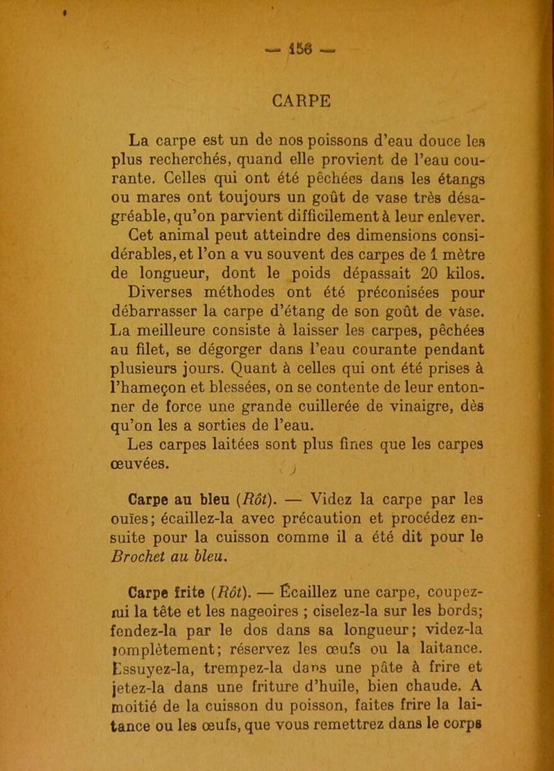 CARPE La carpe est un de nos poissons d’eau douce les plus recherchés, quand elle provient de l’eau cou- rante. Celles qui ont été pêchées dans les étangs ou mares ont toujours un goût de vase très désa- gréable, qu’on parvient difficilement à leur enlever. Cet animal peut atteindre des dimensions consi- dérables, et l’on a vu souvent des carpes de 1 mètre de longueur, dont le poids dépassait 20 kilos. Diverses méthodes ont été préconisées pour débarrasser la carpe d’étang de son goût de vàse. La meilleure consiste à laisser les carpes, pêchées au filet, se dégorger dans l’eau courante pendant plusieurs jours. Quant à celles qui ont été prises à l’hameçon et blessées, on se contente de leur enton- ner de force une grande cuillerée de vinaigre, dès qu’on les a sorties de l’eau. Les carpes laitées sont plus fines que les carpes œuvées. Carpe au bleu (Rôt). — Videz la carpe par les ouïes; écaillez-la avec précaution et procédez en- suite pour la cuisson comme il a été dit pour le Brochet au bleu. Carpe frite (Rôt). — Écaillez une carpe, coupez- wi la tête et les nageoires ; ciselez-la sur les bords; fendez-la par le dos dans sa longueur; videz-la lomplètement; réservez les œufs ou la laitance. Essuyez-la, trempez-la dans une pâte à frire et jetez-la dans une friture d’huile, bien chaude. A moitié de la cuisson du poisson, faites frire la lai- tance ou les œufs, que vous remettrez dans le corps