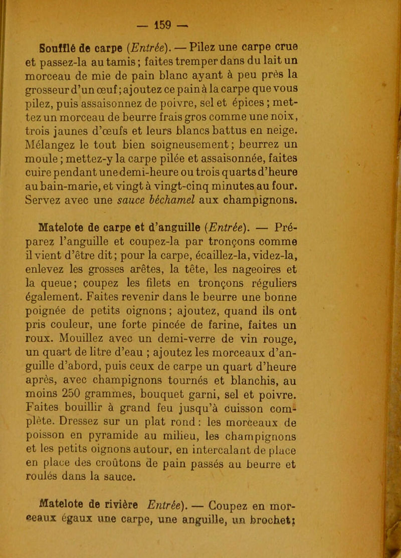 Soufflé de carpe (Entrée). — Pilez une carpe crue et passez-la au tamis; faites tremper dans du lait un morceau de mie de pain blanc ayant à peu prés la grosseur d’un œuf ; ajoutez ce painà la carpe que vous pilez, puis assaisonnez de poivre, sel et épices ; met- tez un morceau de beurre frais gros comme une noix, trois jaunes d’œufs et leurs blancs battus en neige. Mélangez le tout bien soigneusement; beurrez un moule ; mettez-y la carpe pilée et assaisonnée, faites cuire pendant une demi-heure ou trois quarts d’heure au bain-marie, et vingt à vingt-cinq minutes au four. Servez avec une sauce béchamel aux champignons. Matelote de carpe et d’anguille (Entrée). — Pré- parez l’anguille et coupez-la par tronçons comme il vient d’être dit; pour la carpe, écaillez-la, videz-la, enlevez les grosses arêtes, la tête, les nageoires et la queue; coupez les filets en tronçons réguliers également. Faites revenir dans le beurre une bonne poignée de petits oignons; ajoutez, quand ils ont pris couleur, une forte pincée de farine, faites un roux. Mouillez avec un demi-verre de vin rouge, un quart de litre d’eau ; ajoutez les morceaux d’an- guille d’abord, puis ceux de carpe un quart d’heure après, avec champignons tournés et blanchis, au moins 250 grammes, bouquet garni, sel et poivre. Faites bouillir à grand feu jusqu’à cuisson com- plète. Dressez sur un plat rond : les morceaux de poisson en pyramide au milieu, les champignons et les petits oignons autour, en intercalant de place en place des croûtons de pain passés au beurre et roulés dans la sauce. Matelote de rivière Entrée). — Coupez en mor- ceaux égaux une carpe, une anguille, un brochet?