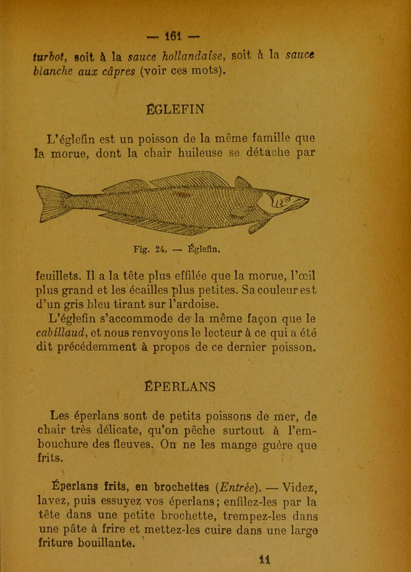 turbot, soit à la sauce hollandaise, soit à la sauce blanche aux câpres (voir ces mots). ËGLEFIN L’églefin est un poisson de la même famille que la morue, dont la chair huileuse se détache par Fig. 24. — Églefin. / feuillets. Il a la tête plus effilée que la morue, l’œil plus grand et les écailles plus petites. Sa couleur est d’un gris bleu tirant sur l’ardoise. L’églefin s’accommode de' la même façon que le cabillaud, et nous renvoyons le lecteur à ce qui a été dit précédemment à propos de ce dernier poisson. ÉPERLANS Les éperlans sont de petits poissons de mer, de chair très délicate, qu’on pêche surtout à l’em- bouchure des fleuves. On ne les mange guère que frits. Éperlans frits, en brochettes {Entrée). — Videz, lavez, puis essuyez vos éperlans; enfilez-les par la tête dans une petite brochette, trempez-les dans une pâte à frire et mettez-les cuire dans une large friture bouillante. li