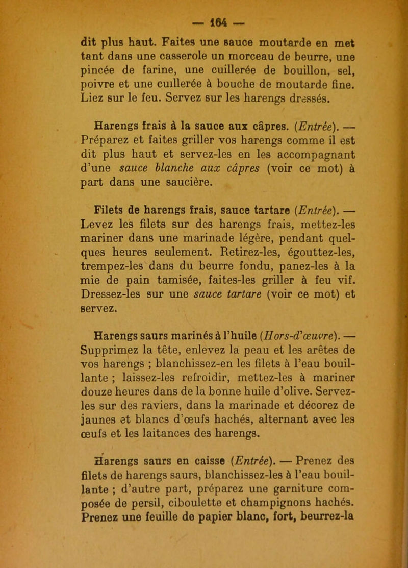 dit plus haut. Faites une sauce moutarde en met tant dans une casserole un morceau de beurre, une pincée de farine, une cuillerée de bouillon, sel, poivre et une cuillerée à bouche de moutarde fine. Liez sur le feu. Servez sur les harengs dressés. Harengs frais à la sauce aux câpres. {Entrée). — Préparez et faites griller vos harengs comme il est dit plus haut et servez-les en les accompagnant d’une sauce blanche aux câpres (voir ce mot) à part dans une saucière. Filets de harengs frais, sauce tartare {Entrée). — Levez les filets sur des harengs frais, mettez-les mariner dans une marinade légère, pendant quel- ques heures seulement. Retirez-les, égouttez-les, trempez-les dans du beurre fondu, panez-les à la mie de pain tamisée, faites-les griller à feu vif. Dressez-les sur une sauce tartare (voir ce mot) et servez. Harengs saurs marinés à l’huile {Hors-d'œuvre). — Supprimez la tête, enlevez la peau et les arêtes de vos harengs ; blanchissez-en les filets à l’eau bouil- lante ; laissez-les refroidir, mettez-les à mariner douze heures dans de la bonne huile d’olive. Servez- les sur des raviers, dans la marinade et décorez de jaunes et blancs d’œufs hachés, alternant avec les œufs et les laitances des harengs. Harengs saurs en caisse {Entrée). — Prenez des filets de harengs saurs, blanchissez-les à l’eau bouil- lante ; d’autre part, préparez une garniture com- posée de persil, ciboulette et champignons hachés. Prenez une feuille de papier blanc, fort, beurrez-la
