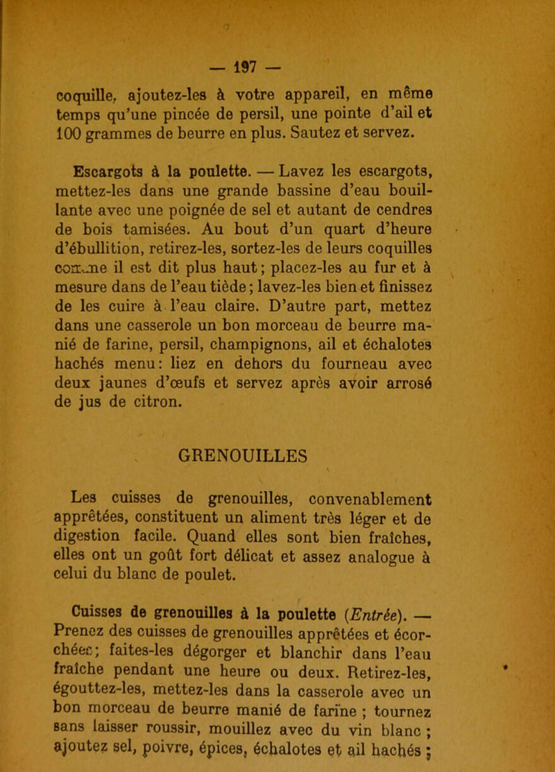 — 197 — coquille, ajoutez-les à votre appareil, en même temps qu’une pincée de persil, une pointe d’ail et 100 grammes de beurre en plus. Sautez et servez. Escargots à la poulette. — Lavez les escargots, mettez-les dans une grande bassine d’eau bouil- lante avec une poignée de sel et autant de cendres de bois tamisées. Au bout d’un quart d’heure d’ébullition, retirez-les, sortez-les de leurs coquilles conume il est dit plus haut ; placez-les au fur et à mesure dans de l’eau tiède ; lavez-les bien et finissez de les cuire à l’eau claire. D’autre part, mettez dans une casserole un bon morceau de beurre ma- nié de farine, persil, champignons, ail et échalotes hachés menu: liez en dehors du fourneau avec deux jaunes d’œufs et servez après avoir arrosé de jus de citron. GRENOUILLES s Les cuisses de grenouilles, convenablement apprêtées, constituent un aliment très léger et de digestion facile. Quand elles sont bien fraîches, elles ont un goût fort délicat et assez analogue à celui du blanc de poulet. Cuisses de grenouilles à la poulette {Entrée). — Prenez des cuisses de grenouilles apprêtées et écor- chées; faites-les dégorger et blanchir dans l’eau fraîche pendant une heure ou deux. Retirez-les, égouttez-les, mettez-les dans la casserole avec un bon morceau de beurre manié de farine ; tournez sans laisser roussir, mouillez avec du vin blanc ; ajoutez sel, poivre, épices, échalotes et ail hachés ;