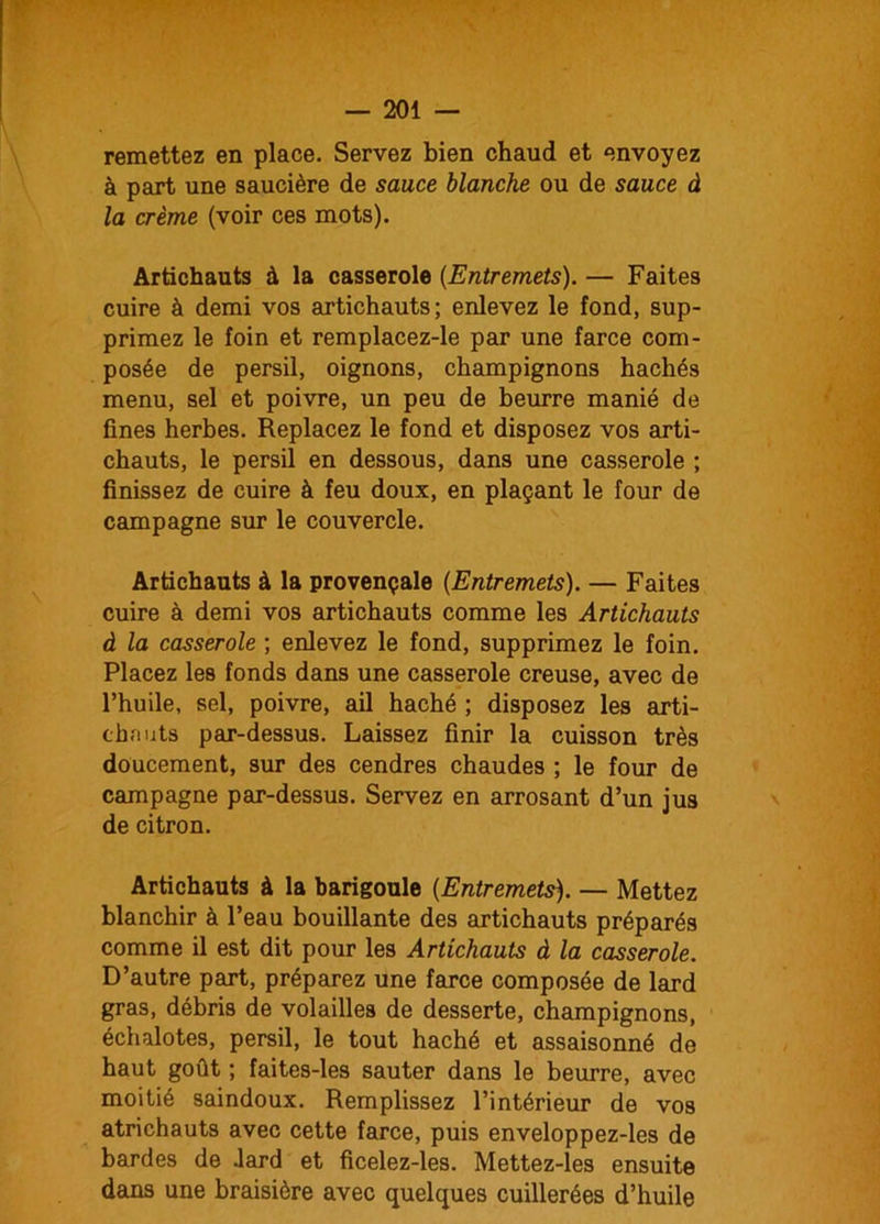 remettez en place. Servez bien chaud et envoyez à part une saucière de sauce blanche ou de sauce à la crème (voir ces mots). Artichauts à la casserole (Entremets). — Faites cuire à demi vos artichauts; enlevez le fond, sup- primez le foin et remplacez-le par une farce com- posée de persil, oignons, champignons hachés menu, sel et poivre, un peu de beurre manié de fines herbes. Replacez le fond et disposez vos arti- chauts, le persil en dessous, dans une casserole ; finissez de cuire à feu doux, en plaçant le four de campagne sur le couvercle. Artichauts à la provençale (Entremets). — Faites cuire à demi vos artichauts comme les Artichauts à la casserole ; enlevez le fond, supprimez le foin. Placez les fonds dans une casserole creuse, avec de l’huile, sel, poivre, ail haché ; disposez les arti- chauts par-dessus. Laissez finir la cuisson très doucement, sur des cendres chaudes ; le four de campagne par-dessus. Servez en arrosant d’un jus de citron. Artichauts à la barigoule (Entremets). — Mettez blanchir à l’eau bouillante des artichauts préparés comme il est dit pour les Artichauts à la casserole. D’autre part, préparez une farce composée de lard gras, débris de volailles de desserte, champignons, échalotes, persil, le tout haché et assaisonné de haut goût ; faites-les sauter dans le beurre, avec moitié saindoux. Remplissez l’intérieur de vos atrichauts avec cette farce, puis enveloppez-les de bardes de Jard et ficelez-les. Mettez-les ensuite dans une braisière avec quelques cuillerées d’huile