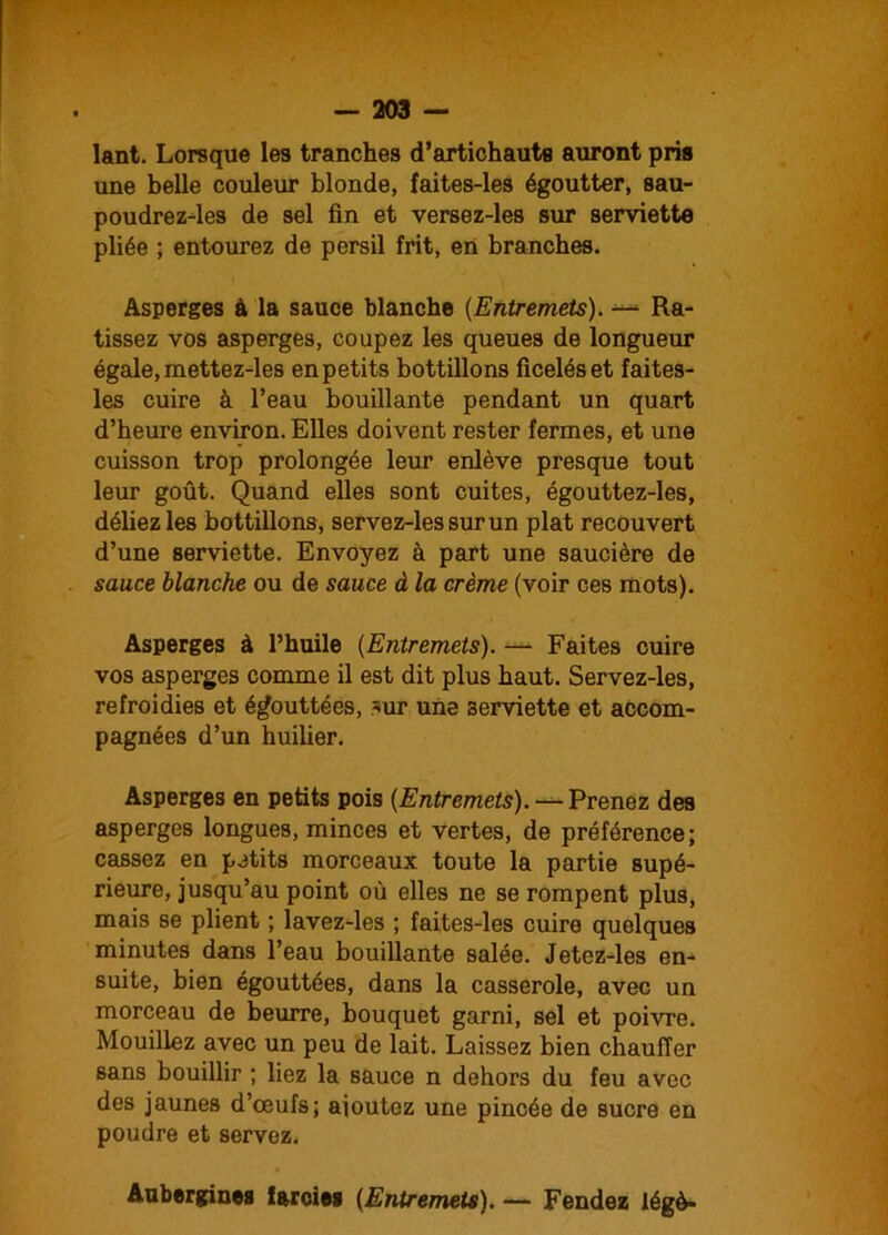 lant. Lorsque les tranches d’artichauts auront pris une belle couleur blonde, faites-les égoutter, sau- poudrez-les de sel fin et versez-les sur serviette pliée ; entourez de persil frit, en branches. Asperges à la sauce blanche (Entremets). — Ra- tissez vos asperges, coupez les queues de longueur égale, mettez-les en petits bottillons ficelés et faites- les cuire à l’eau bouillante pendant un quart d’heure environ. Elles doivent rester fermes, et une cuisson trop prolongée leur enlève presque tout leur goût. Quand elles sont cuites, égouttez-les, déliez les bottillons, servez-lessurun plat recouvert d’une serviette. Envoyez à part une saucière de sauce blanche ou de sauce à la crème (voir ces mots). Asperges à l’huile (Entremets). — Faites cuire vos asperges comme il est dit plus haut. Servez-les, refroidies et égouttées, *ur une serviette et accom- pagnées d’un huilier. Asperges en petits pois {Entremets). — Prenez des asperges longues, minces et vertes, de préférence; cassez en petits morceaux toute la partie supé- rieure, jusqu’au point où elles ne se rompent plus, mais se plient ; lavez-les ; faites-les cuire quelques minutes dans l’eau bouillante salée. Jetez-les en- suite, bien égouttées, dans la casserole, avec un morceau de beurre, bouquet garni, sel et poivre. Mouillez avec un peu de lait. Laissez bien chauffer sans bouillir ; liez la sauce n dehors du feu avec des jaunes d’œufs; ajoutez une pincée de sucre en poudre et servez. Aubergines farcies {Entremets). — Fendez légè-