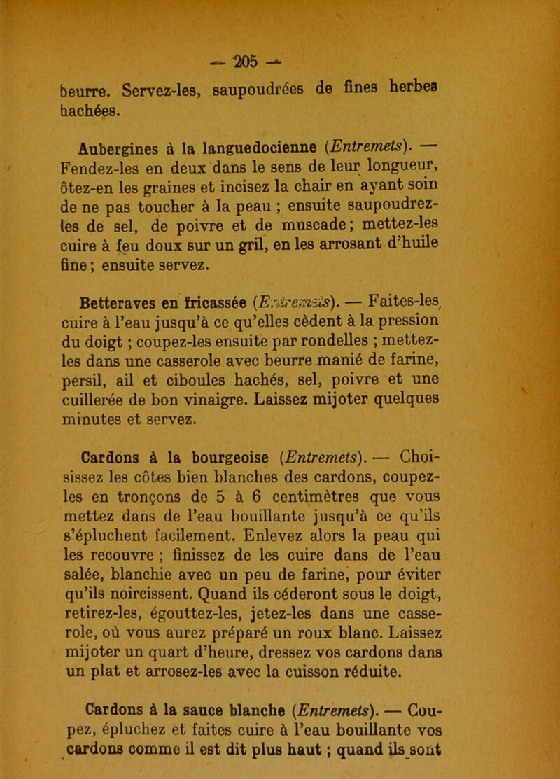 beurre. Servez-les, saupoudrées de fines herbes hachées. Aubergines à la languedocienne (Entremets). Fendez-les en deux dans le sens de leur longueur, ôtez-en les graines et incisez la chair en ayant soin de ne pas toucher à la peau ; ensuite saupoudrez- tes de sel, de poivre et de muscade; mettez-les cuire à feu doux sur un gril, en les arrosant d’huile fine ; ensuite servez. Betteraves en fricassée {EsiSremiis). — Faites-les cuire à l’eau jusqu’à ce qu’elles cèdent à la pression du doigt ; coupez-les ensuite par rondelles ; mettez- les dans une casserole avec beurre manié de farine, persil, ail et ciboules hachés, sel, poivre et une cuillerée de bon vinaigre. Laissez mijoter quelques minutes et servez. Cardons à la bourgeoise (Entremets). — Choi- sissez les côtes bien blanches des cardons, coupez- les en tronçons de 5 à 6 centimètres que vous mettez dans de l’eau bouillante jusqu’à ce qu’ils s’épluchent facilement. Enlevez alors la peau qui les recouvre ; finissez de les cuire dans de l’eau salée, blanchie avec un peu de farine, pour éviter qu’ils noircissent. Quand ils céderont sous le doigt, retirez-les, égouttez-les, jetez-les dans une casse- role, où vous aurez préparé un roux blanc. Laissez mijoter un quart d’heure, dressez vos cardons dans un plat et arrosez-les avec la cuisson réduite. Cardons à la sauce blanche {Entremets). — Cou- pez, épluchez et faites cuire à l’eau bouillante vos cardons comme il est dit plus haut ; quand ils sont