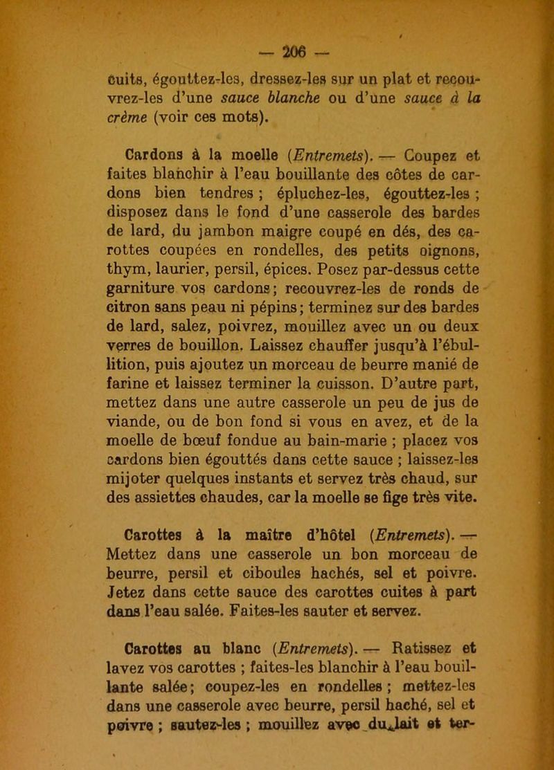 cuits, égouttez-les, dressez-les sur un plat et recou- vrez-les d’une sauce blanche ou d’une sauce à la crème (voir ces mots). Cardons à la moelle (Entremets). — Coupez et faites blanchir à l’eau bouillante des côtes de car- dons bien tendres ; épluchez-les, égouttez-les ; disposez dans le fond d’une casserole des bardes de lard, du jambon maigre coupé en dés, des ca- rottes coupées en rondelles, des petits oignons, thym, laurier, persil, épices. Posez par-dessus cette garniture vos cardons ; recouvrez-les de ronds de citron sans peau ni pépins; terminez sur des bardes de lard, salez, poivrez, mouillez avec un ou deux verres de bouillon. Laissez chauffer jusqu’à l’ébul- lition, puis ajoutez un morceau de beurre manié de farine et laissez terminer la cuisson. D’autre part, mettez dans une autre casserole un peu de jus de viande, ou de bon fond si vous en avez, et de la moelle de bœuf fondue au bain-marie ; placez vos cardons bien égouttés dans cette sauce ; laissez-les mijoter quelques instants et servez très chaud, sur des assiettes chaudes, car la moelle se fige très vite. Carottes à la maître d’hôtel (Entremets). — Mettez dans une casserole un bon morceau de beurre, persil et ciboules hachés, sel et poivre. Jetez dans cette sauce des carottes cuites à part dans l’eau salée. Faites-les sauter et servez. Carottes au blanc (Entremets). — Ratissez et lavez vos carottes ; faites-les blanchir à l’eau bouil- lante salée ; coupez-les en rondelles ; mettez-lcs dans une casserole avec beurre, persil haché, sel et poivre ; sautez-les ; mouillez avec durait et ter-