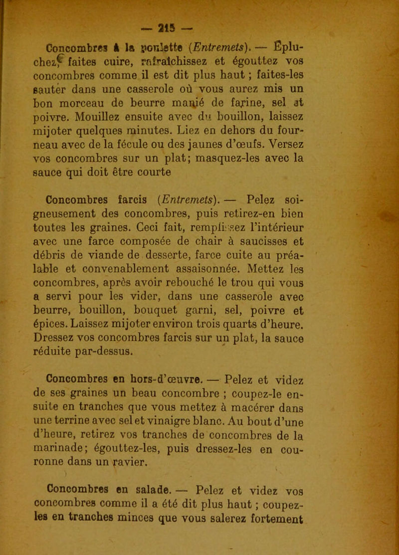 Concombres à la ponlette (Entremets). — Eplu- chez^ faites cuire, rafraîchissez et égouttez vos concombres comme il est dit plus haut ; faites-les sauter dans une casserole où vous aurez mis un bon morceau de beurre manié de famine, sel at poivre. Mouillez ensuite avec du bouillon, laissez mijoter quelques minutes. Liez en dehors du four- neau avec de la fécule ou des jaunes d’œufs. Versez vos concombres sur un plat; masquez-les avec la sauce qui doit être courte Concombres farcis (Entremets). — Pelez soi- gneusement des concombres, puis retirez-en bien toutes les graines. Ceci fait, remplirez l’intérieur avec une farce composée de chair à saucisses et débris de viande de desserte, farce cuite au préa- lable et convenablement assaisonnée. Mettez les concombres, après avoir rebouché le trou qui vous a servi pour les vider, dans une casserole avec beurre, bouillon, bouquet garni, sel, poivre et épices. Laissez mijoter environ trois quarts d’heure. Dressez vos concombres farcis sur un plat, la sauce réduite par-dessus. Concombres en hors-d’œuvre. — Pelez et videz de ses graines un beau concombre ; coupez-le en- suite en tranches que vous mettez à macérer dans une terrine avec sel et vinaigre blanc. Au bout d’une d’heure, retirez vos tranches de concombres de la marinade; égouttez-les, puis dressez-les en cou- ronne dans un ravier. ) ' ' ' L Concombres en salade. — Pelez et videz vos concombres comme il a été dit plus haut ; coupez- les en tranches minces que vous salerez fortement