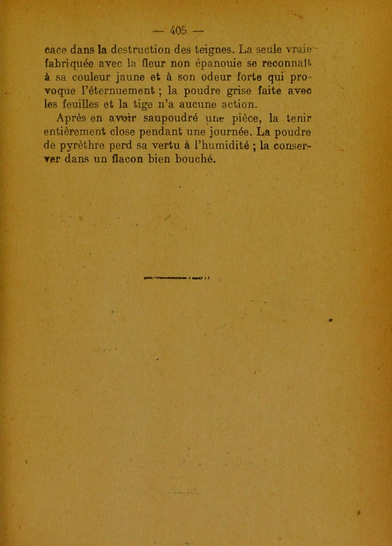 eace dans la destruction des teignes. La seule vraie fabriquée avec la fleur non épanouie .se reconnaît à sa couleur jaune et à son odeur forte qui pro- voque l’éternuement ; la poudre grise faite avec les feuilles et la tige n’a aucune action. Après en avoir saupoudré une pièce, la tenir entièrement close pendant une journée. La poudre de pyrèthre perd sa vertu à l’humidité ; la conser- ver dans un flacon bien bouché.