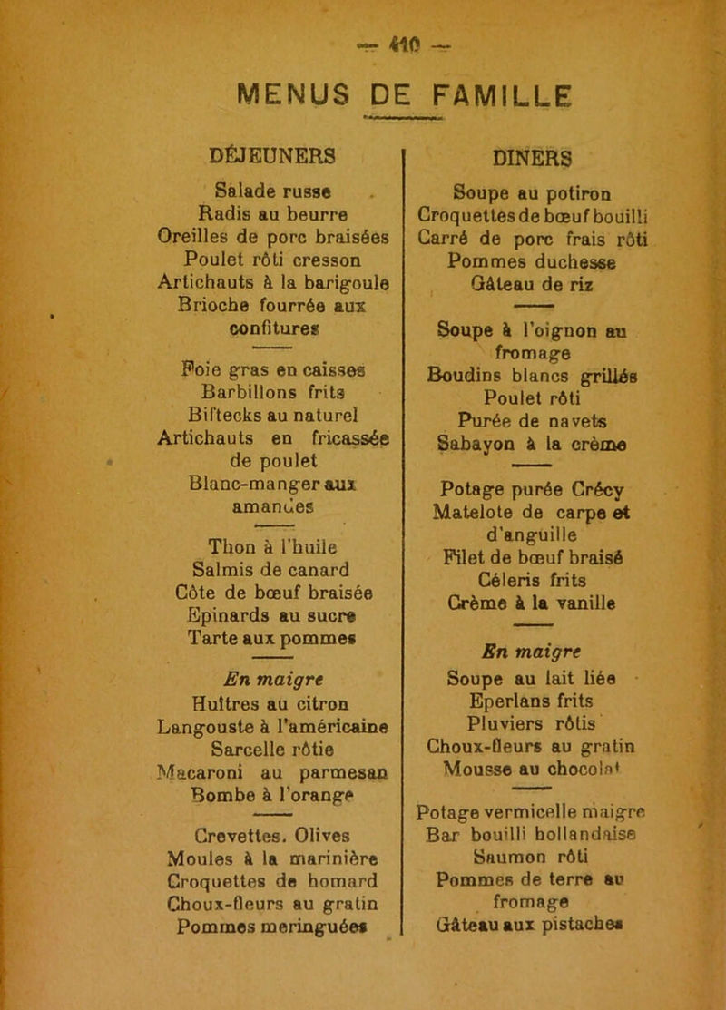 MENUS DE FAMILLE DÉJEUNERS Salade russe Radis au beurre Oreilles de porc braisées Poulet rôti cresson Artichauts à la barigoule Brioche fourrée aux confitures Foie gras en caisses Barbillons frits Biftecks au naturel Artichauts en fricassée de poulet Blanc-manger aux amandes Thon à l’huile Salmis de canard Côte de bœuf braisée Epinards au sucre Tarte aux pommes En maigre Huîtres au citron Langouste à l’américaine Sarcelle rôtie Macaroni au parmesan Bombe à l’orange Crevettes. Olives Moules à la marinière Croquettes de homard Choux-fleurs au gratin Pommes meringuée* DINERS Soupe au potiron Croquettes de bœuf bouilli Carré de porc frais rôti Pommes duchesse Gâteau de riz Soupe à l’oignon au fromage Boudins blancs grillés Poulet rôti Purée de navets Sabayon à la crème Potage purée Crécy Matelote de carpe et d’anguille Filet de bœuf braisé Céleris frits Crème à la vanille En maigre Soupe au lait liée Eperlans frits Pluviers rôtis Choux-fleurs au gratin Mousse au chocolat Potage vermicelle maigre Bar bouilli hollandaise Saumon rôti Pommes de terre au fromage Gâteau aux pistache*