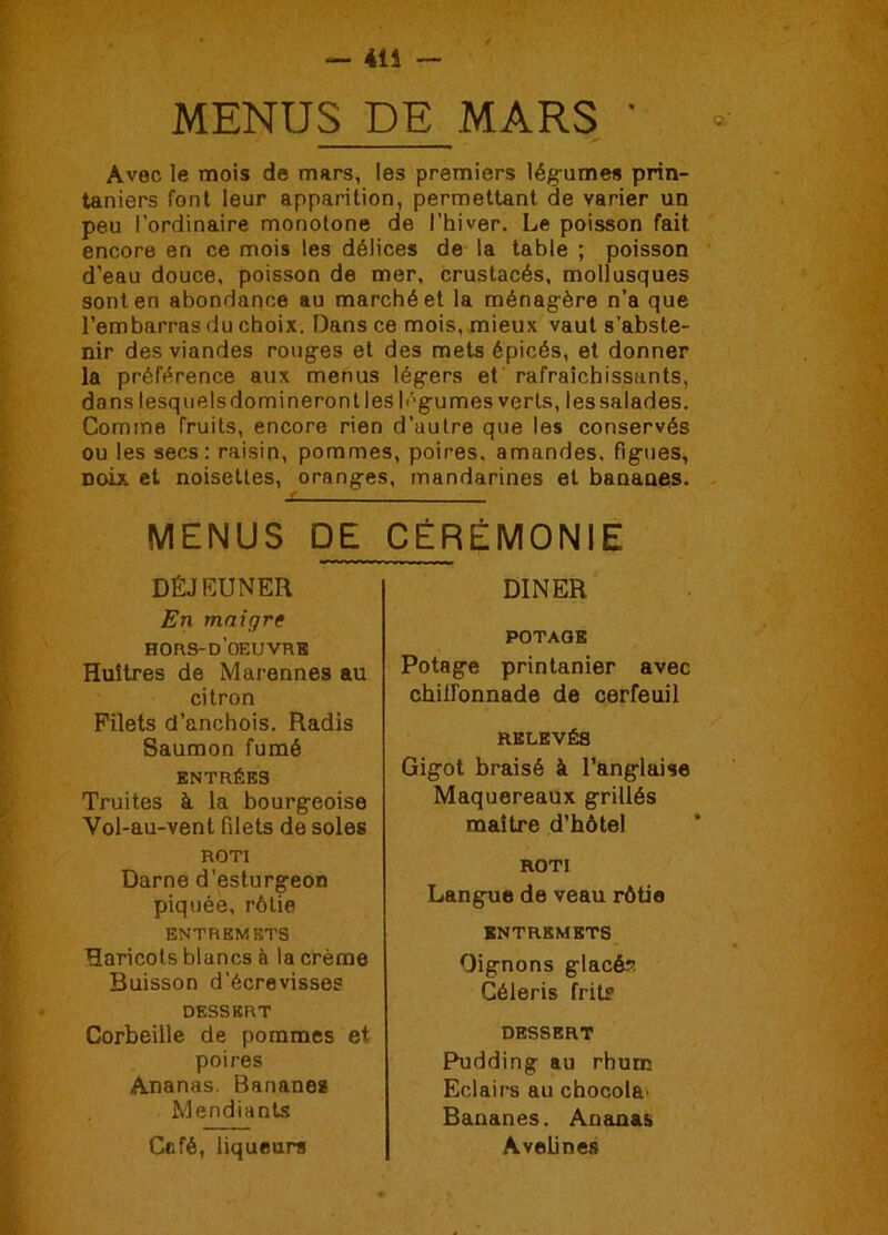 414 — MENUS DE MARS * Avec le mois de mars, les premiers légumes prin- taniers font leur apparition, permettant de varier un peu l’ordinaire monotone de l’hiver. Le poisson fait encore en ce mois les délices de la table ; poisson d’eau douce, poisson de mer, crustacés, mollusques sont en abondance au marché et la ménagère n’a que l’embarras du choix. Dans ce mois, mieux vaut s’abste- nir des viandes rouges et des mets épicés, et donner la préférence aux menus légers et rafraîchissants, dans lesquels domineront les h'gumes verts, les salades. Comme fruits, encore rien d’autre que les conservés ou les secs: raisin, pommes, poires, amandes, figues, noix, et noisettes, oranges, mandarines et bananes. MENUS DE CÉRÉMONIE DÉJEUNER En maigre hors-d’oeuvrk Huîtres de Marennes au citron Filets d’anchois. Radis Saumon fumé ENTRÉES Truites à la bourgeoise Vol-au-vent filets de soles ROTI Darne d’esturgeon piquée, rôtie ENTREMETS Haricots blancs à la crème Buisson d’écrevisses DESSERT Corbeille de pommes et poires Ananas. Bananes Mendiants Café, liqueurs DINER POTAGE Potage printanier avec chilFonnade de cerfeuil RELEVÉS Gigot braisé à l’anglaise Maquereaux grillés maître d’hôtel ROTI Langue de veau rôtie ENTREMETS Oignons glacée Céleris frite DESSERT Pudding au rhum Eclairs au chocol&' Bananes. Ananas Avelines