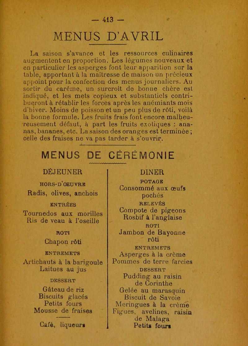 MENUS D’AVRIL La saison s’avance et les ressources culinaires augmentent en proportion. Les légumes nouveaux et en particulier les asperges font leur apparition sur la table, apportant à la maîtresse de maison un précieux appoint pour la confection des menus journaliers. Au sortir du carême, un surcroît de bonne chère est indicjué, et les mets copieux et substantiels contri- bueront à rétablir les forces après les anémiants mois d’hiver. Moins de poisson et un peu plus de rôti, voilà la bonne formule. Les fruits frais font encore malheu- reusement défaut, à part les fruits exotiques : ana- nas, bananes, etc. La saison des oranges est terminée ; celle des fraises ne va pas tarder à s’ouvrir. MENUS DE CÉRÉMONIE DÉJEUNER hors-d’oeuvrk Radis, olives, anchois ENTRÉES Tournedos aux morilles Ris de veau à l’oseille ROTI Chapon rôti ENTREMETS Artichauts à la barigoule Laitues au jus DESSERT Gâteau de riz Biscuits glacés Petits fours Mousse de fraises Café, liqueurs DINER POTAGE Consommé aux œufs pochés RELEVÉS Compote de pigeons Rosbif à l’anglaise ROTI Jambon de Bayonne rôti ENTREMETS Asperges à la crème Pommes de terre farcies DESSERT Pudding au raisin de Corinthe Gelée au marasquin Biscuit de Savoie Meringues à la crème Figues, avelines, raisin de Malaga Petits fours