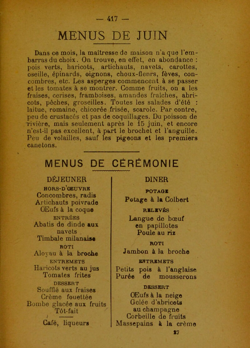 MENUS DE JUIN Dans ce mois, la maîtresse de maison n’a que l’em- barras du choix. On trouve, en effet, en abondance : pois verts, haricots, artichauts, navets, carottes, oseille, épinards, oignons, choux-flenrs, fèves, con- combres, etc. Les asperges commencent à se passer et les tomates à se montrer. Comme fruits, on a les fraises, cerises, framboises, amandes fraîches, abri- cots, pêches, groseilles. Toutes les salades d’été : laitue, romaine, chicorée frisée, scarole. Par contre, peu de crustacés et pas de coquillages. Du poisson de rivière, mais seulement après le 15 juin, et encore n’est-il pas excellent, à part le brochet et l’anguille. Peu de volailles, sauf les pigeons et les premiers canetons. MENUS DE CÉRÉMONIE DÉJEUNER hors-d’oeuvrk Concombres, radis Artichauts poivrade OEufs à la coque ENTRÉES Abatis de dinde aux navets Timbale milanais# ROTI Aloyau à la broche ENTREMETS Haricots verts au jus Tomates frites DESSERT Soufflé aux fraises Crème fouettée Bombe glacée aux fruits Tôt-fait i Café, liqueurs DINER POTAGE Potage à la Colbert RELEVÉS Langue de bœuf en papillotes Poule au riz ROTI Jambon à la broche ENTREMETS Petits pois à l’anglaise Purée de mousserons DESSERT Œufs à la neige Gelée d’abricots au champagne Corbeille de fruits Massepains à la crème n