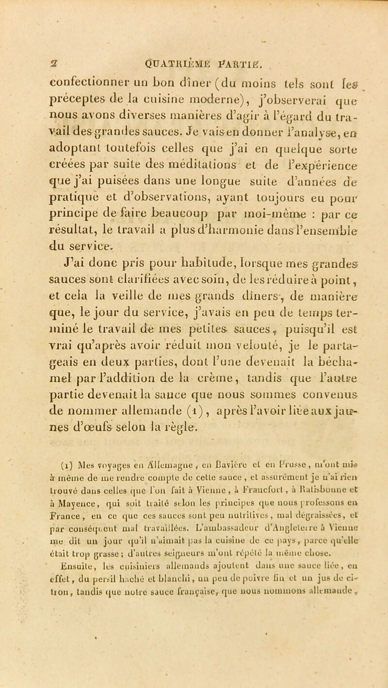 s? OUATIUÈME I^AKTIIf, confectionner un bon dîner (du moins tels sont hs préceptes de la cuisine moderne), j’observerai que nous avons diverses manières d’ayiir à l’égard du tra- vail des grandes sauces. Je vais en donner l’analyse, en adoptant toutefois celles que j’ai en quelque sorte créées par suite des méditations et de l’expérience que j’ai puisées dans une longue suite d’années de pratiqué et d’observations, ayant toujours eu pour principe défaire beaucoup par moi-mèn>e : par ce résultat, le travail a plus d’harmonie dans l’ensemble du service. J’ai donc pris pour habitude, lorsque mes grandes sauces sont clarifiées avec soin, de les réduire à point, et cela la veille de mes grands dîners, de manière que, le jour du service, j’avais en peu de temps ter- miné le travail de mes petites sauces, puisqu’il est vrai qu’après avoir réduit mon velouté, je le pai'ta- geais en deux parties, dont l’une devenait la bécha- mel par l’addition de la crème, tandis que l’autre partie devenait la sauce que nous sommes convenus de nommer allemande (i), après l’avoir liée aux jau- nes d’œufs selon la règle. (i) Mes voyiiges en Alleuiiignc en Cavière cl en Prusse, m’ont ui» à iiièinc de me rendre comble de celle sauce, cl assurément je u’ai rien trouvé dans celles (juc I on fait à Vienne, 1» Fraiicforl, à Italisbuune et à Mayence, q,ui soit Irailé selon les principes ([ue nous professons en France, en ce que ces sauces sont peu nulrilives, mal dégraissées, et par consé(|ueiit mal travaillées. L’ambassadeur d’Anglelei re à Vienne me dit un jour (ju’il u’uimait pas la cuisine de ce pays, (larce qu’elle était trop grasse ; d’autres seigneurs m’ont répété la même chose. Ensuite, lés cuisiniers allemands ajoutent dans une sauce liée, eu effet, du persil haché et blanchi, un peu de poivre lin et uu jus de ci- lion, taudis (jue uolrc sauce française, ([uc nous uommous nllemaudc.
