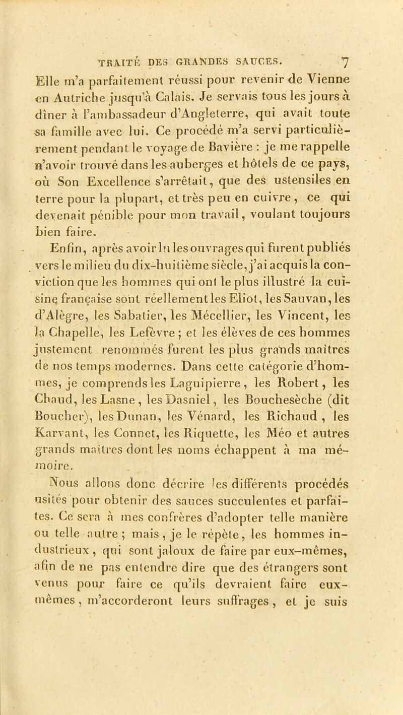 Elle in’a parfaitement réussi pour revenir de Vienne en Autriche jiisqu’A Calais. Je servais tous les jours à dîner à l’ambassadeur d’Aagleterre, qui avait toute sa famille avec lui. Ce procédé m’a servi particuliè- rement pendant le A oyage de Bavière : je me rappelle n’avoir trouvé dans les auberges et hôtels de ce pays, où Son Excellence s’arrêtait, que des ustensiles en terre pour la plupart, et très peu en cuivre , ce qui devenait pénible pour mon travail, voulant toujours bien faire. Enfin, après avoirlulesouvragesqui furent publiés vers le milieu du dix-huitième siècle, j’ai acquis la con- viction que les hommes qui ont le plus illustré la cui- sine française sont réellementles Eliot, les Sauvan, les d’Alègre, les Sabatier, les Mécellier, les Vincent, les la Chapelle, les Lefèvre ; et les élèves de ces hommes justement renommés furent les plus grands maîtres de nos temps modernes. Dans cette catégorie d’hom- mes, je comprends les Laguipierre , les Robert, les Chaud, lesLasne, lesDasniel, les Bouchesèche (dit Boucher), lesDunan, les Vénard, les Richaud , les Karvant, les Connet, les Riquette, les Méo et autres grands maîtres dont les noms échappent à ma mé- moire. Nous allons donc décrire les différents procédés usités pour obtenir des sauces succulentes et parfai- tes. Ce sera à mes confrères d’adopter telle manière ou telle autre; mais, je le répète, les hommes in- dustrieux, qui sont jaloux de faire par eux-mêmes, afin de ne pas entendre dire que des étrangers sont venus pour faire ce qu’ils devraient faire eux- mêmes , m’accorderont leurs suffrages , et je suis