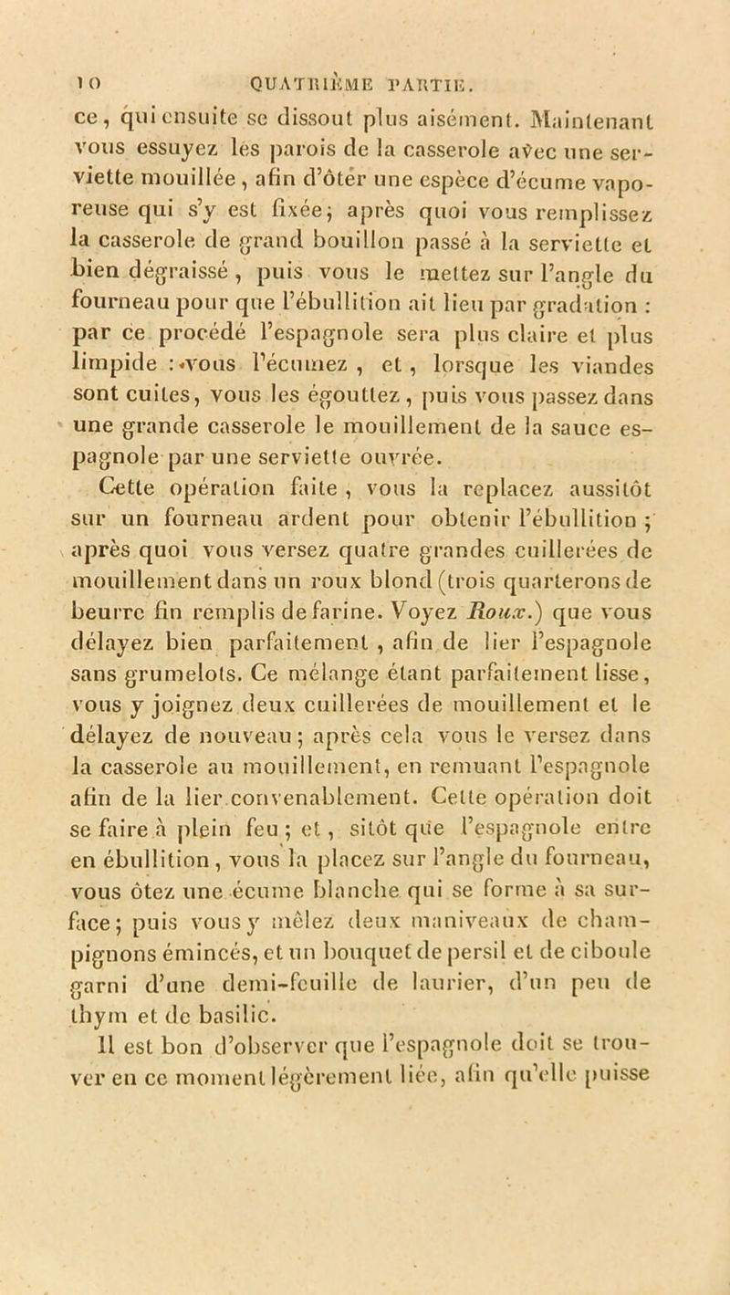 ce, qui ensuite se dissout plus aisément. Maintenant vous essuyez lés parois de la casserole avec une ser- viette mouillée , afin d’ôtér une espèce d’écume vapo- reuse qui s’y est fixée; après quoi vous remplissez la casserole de grand bouillon passé à la serviette et bien dégraissé , puis vous le mettez sur l’angle du fourneau pour que l’ébullition ail lieu par gradation : par ce procédé l’espagnole sera plus claire et plus limpide :«vous l’écumez , et, lorsque les viandes sont cuites, vous les égouttez , puis vous passez dans une grande casserole le mouillement de la sauce es- pagnole par une serviette ouvrée. Cette opération faite , vous la replacez aussitôt sur un fourneau ardent pour obtenir l’ébullition ; après quoi vous versez quatre grandes cuillerées de mouillementdans un roux blond(trois quarteronsde beurre fin remplis de farine. Voyez Roux.) que vous délayez bien parfaitement , afin de lier l’espagnole sans grumelots. Ce mélange étant parfaitement lisse, vous y joignez deux cuillerées de mouillement et le délayez de nouveau; après cela vous le versez dans la casserole au mouillement, en remuant l’espagnole afin de la lier convenablement. Celte opération doit se faire à plein feu ; et, sitôt que l’espagnole entre en ébullition , vous la placez sur l’angle du fourneau, vous ôtez une écume blanche qui se forme à sa sur- face; puis vous y mêlez deux maniveaux de cham- pignons émincés, et un bouquet de persil et de ciboule garni d’une demi-feuille de laurier, d’un peu de thym et de basilic. Il est bon d’observer que l’espagnole doit se trou- ver en ce moment légèrement liée, afin qu’elle [>uisse