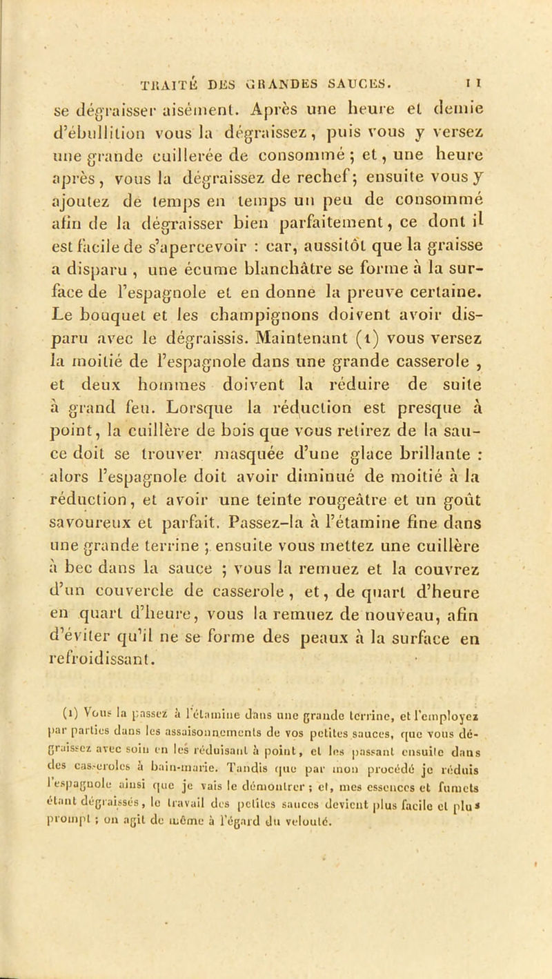 se dégraisser aisément. Après une heure et demie d’ébullition vous la dégraissez, puis vous y versez une grande cuillerée de consommé; et, une heure après, vous la dégraissez de rechef ; ensuite vous y ajoutez de temps en temps un peu de consommé afin de la dégraisser bien parfaitement, ce dont il est facile de s’apercevoir : car, aussitôt que la graisse a disparu , une écume blanchâtre se forme à la sur- face de l’espagnole et en donne la preuve certaine. Le bouquet et les champignons doivent avoir dis- paru avec le dégraissis. Maintenant (i) vous versez la moitié de l’espagnole dans une grande casserole , et deux hommes doivent la réduire de suite à grand feu. Lorsque la réduction est presque à point, la cuillère de bois que vous retirez de la sau- ce doit se trouver masquée d’une glace brillante : alors l’espagnole doit avoir diminué de moitié à la réduction, et avoir une teinte rougeâtre et un goût savoureux et parfait. Passez-la à l’étamine fine dans une grande terrine ; ensuite vous mettez une cuillère à bec dans la sauce ; vous la remuez et la couvrez d’un couvercle de casserole, et, de quart d’heure en quart d’heure, vous la remuez de nouveau, afin d’éviter qu’il ne se forme des peaux à la surface en refroidissant. (i) Vous la laissez à rétamiiie dans une grande terrine, et remployez par parties dans les assaisonnements de vos petites sauces, c[uc vous dé- graissez avec soin en les réduisant à point, et les |>assanl ensuite dans des cas-eroles à bain-marie. Tandis tpxe par mon procédé je réduis 1 espagnole ainsi cpic je vais le démontrer; cl, mes essences et fumets étant dégraissés, le travail des petites sauces devient j)lus facile et plu* prompt ; on agit de même à l’égard du velouté.