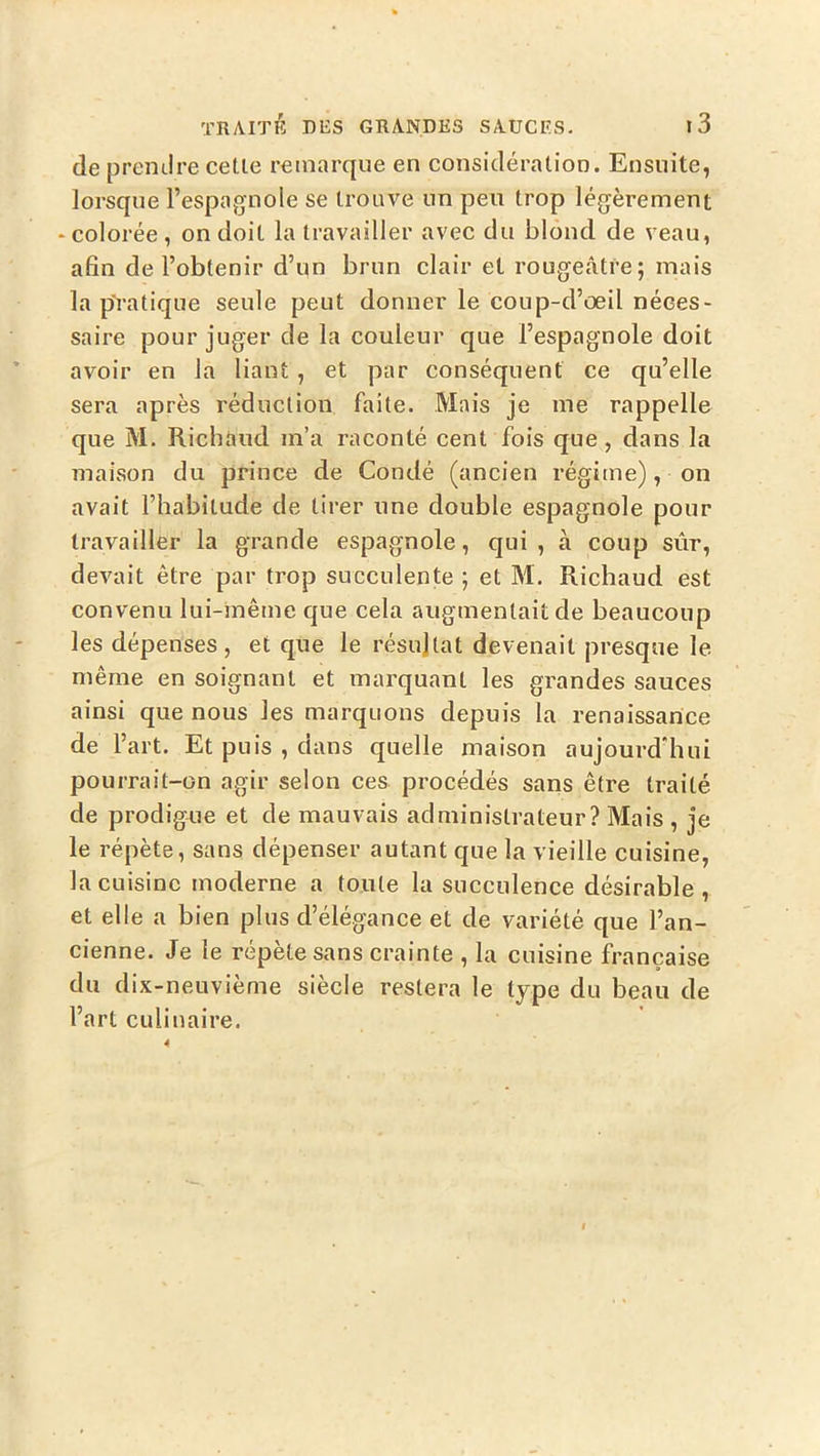 de prendre celle remarque en consicléralion. Ensuite, lorsque l’espagnole se Irouve un peu Irop légèrement ‘Colorée , on doit la Iravailler avec du blond de veau, afin de l’oblenir d’un brun clair et rougeâire; mais la p'ralique seule peul donner le coup-d’œil néces- saire pour juger de la couleur que l’espagnole doit avoir en la liant , et par conséquent ce qu’elle sera après réduclion faite. Mais je me rappelle que M. Richaud m’a raconté cent fois que, dans la maison du prince de Condé (ancien régime), on avait l’habitude de tirer une double espagnole pour Iravailler la grande espagnole, qui, à coup sûr, devait être par trop succulente ; et M. Richaud est convenu lui-même que cela augmentait de beaucoup les dépenses, et que le résultat devenait presque le même en soignant et marquant les grandes sauces ainsi que nous les marquons depuis la renaissance de l’art. Et puis , dans quelle maison aujourd’hui pourrait-on agir selon ces procédés sans être traité de prodigue et de mauvais administrateur? Mais , je le répète, sans dépenser autant que la vieille cuisine, la cuisine moderne a toute la succulence désirable , et elle a bien plus d’élégance et de variété que l’an- cienne. Je le répète sans crainte , la cuisine française du dix-neuvième siècle restera le type du beau de l’art culinaire.