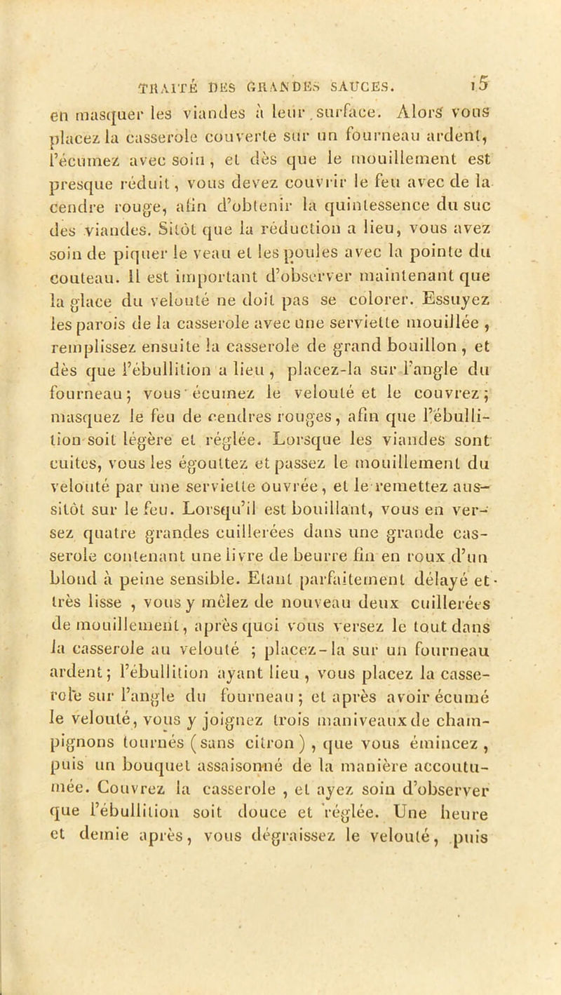 en masquer les viandes ji leur surface. Alors vous placez la casserole couverte sur un fourneau ardent, l’écuniez avec soin, et dès que le inouilleinent est presque réduit, vous devez couvrir le feu avec de la cendre rouge, alin d’obtenir la quintessence du suc des viandes. Sitôt que la réduction a lieu, vous avez soin de piquer le veau et les poules avec la pointe du couteau. Il est important d’observer maintenant que la glace du velouté ne doit pas se colorer. Essuyez les parois de la casserole avec une serviette mouillée , remplissez ensuite la casserole de grand bouillon , et dès que l’ébullition a lieu , placez-la sur l’angle du fourneau; vous écuinez le velouté et le couvrez; masquez le feu de cendres rouges, afin que l’ébulli- tion soit légère et réglée. Lorsque les viandes sont cuites, vous les égouttez et passez le mouillement du velouté par une serviette ouvrée, et le remettez aus- sitôt sur le feu. Lorsqu’il est bouillant, vous en ver- sez quatre grandes cuillerées dans une grande cas- serole contenant une livre de beurre fin en roux d’un blond à peine sensible. Etant parfaitement délayé et très lisse , vous y mêlez de nouveau deux cuillerées de mouillement, après quoi vous versez le tout dans la casserole au velouté ; placez-la sur un fourneau ardent; l’ébullition ayant lieu , vous placez la casse- role sur l’angle du fourneau ; et après avoir écume le velouté, vous y joignez trois maniveauxde cham- pignons tournés (sans citron) , que vous émincez , puis un bouquet assaisonné de la manière accoutu- mée. Couvrez la casserole , et ayez soin d’observer que l’ébullition soit douce et réglée. Une heure et demie après, vous dégraissez le velouté, puis
