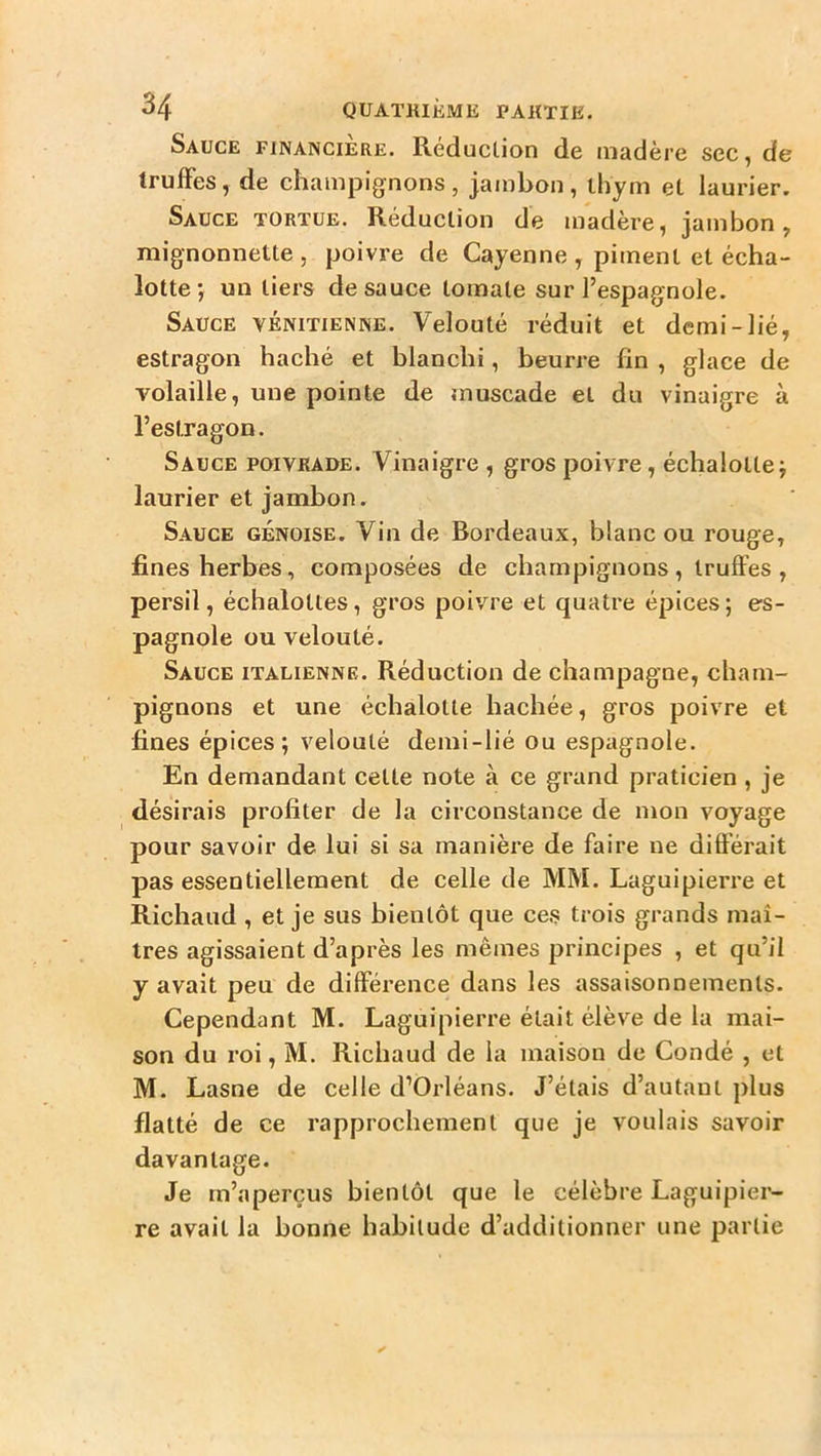 Sauce financière. Reduclion de madère sec, de truffes, de champignons , jambon , thym et laurier. Sauce tortue. Réduction de madère, jambon, mignonnette , poivre de Cayenne , piment et écha- lotte', un tiers de sauce tomate sur l’espagnole. Sauce vénitienne. Velouté réduit et demi-lié, estragon haché et blanchi, beurre fin , glace de volaille, une pointe de muscade et du vinaigre à l’estragon. Sauce poivrade. Vinaigre , gros poivre, échalotlej laurier et jambon. Sauce génoise. Vin de Bordeaux, blanc ou rouge, fines herbes, composées de champignons, truffes, persil, échaloltes, gros poivre et quatre épices; es- pagnole ou velouté. Sauce italienne. Réduction de champagne, cham- pignons et une échalotte hachée, gros poivre et fines épices; velouté demi-lié ou espagnole. En demandant cette note à ce grand praticien , je désirais profiter de la circonstance de mon voyage pour savoir de lui si sa manière de faire ne différait pas essentiellement de celle de MM. Laguipierre et Richaud , et je sus bientôt que ces trois grands maî- tres agissaient d’après les mêmes principes , et qu’il y avait peu de différence dans les assaisonnements. Cependant M. Laguipierre était élève de la mai- son du roi, M. Richaud de la maison de Condé , et M. Lasne de celle d’Orléans. J’étais d’autant plus flatté de ce rapprochement que je voulais savoir davantage. Je m’aperçus bientôt que le célèbre Laguipier- re avait la bonne habitude d’additionner une partie