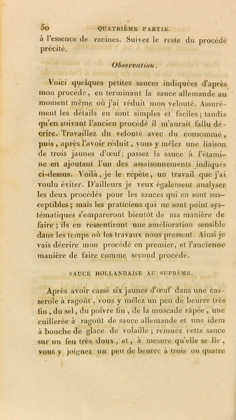 à l’essence de racines. Suivez, le reste du procédé précité. Observation. Voici quelques petites sauces indiquées d’après mon procédé, en terminant la sauce allemande au moment même où j’ai réduit mon velouté. Assuré- ment les détails en sont simples et faciles ; tandis qu’en suivant l’ancien procédé il m’aurait fallu dé- crire. Travaillez du velouté avec du consommé, puis , après l’avoir réduit, vous y mêlez une liaison de trois jaunes d’œuf; passez la sauce à l’étami- ne en ajoutant l’un des assaisonnements indiqués ci-dessus. Voilà, je le répète, un travail que j’ai voulu éviter. D’ailleurs je veux également analyser les deux procédés pour les sauces qui en sont sus- ceptibles ; mais les praticiens qui ne sont point sys- tématiques s’empareront bientôt de ma manière de faire ; ils en ressentiront une amélioration sensible dans les temps où les travaux nous pressent. Ainsi je vais décrire mon procédé en premier, et l’ancienne manière de faire comme second procédé. SAUCE HOLLANDAISE AU SUPREME. Après avoir cassé six jaunes d’œuf dans une cas- serole à ragoût , vous y mêlez un peu de beurre très fin , du sel, du poivre fin , de la muscade râpée , une cuillerée à ragoût de sauce allemande et une idem à bouche de glace de volaille ; remuez celte sauce sur un feu très doux, et, à mesure qu’elle se lie, vous y joignez un peu de beurre à trois ou quatre