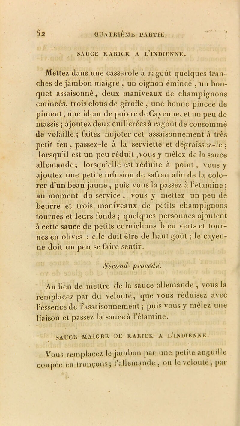QUATKlJiMli l'AllTlli/. SAUCE KARICK A l’iNDIENNE. Mettez, dans une casserole a ragoût quelques tran- ches de jambon maigre , un oignon émincé , un bou- quet assaisonné, deux maniveaux de champignons émincés, trois clous de girofle, une bonne pincée de piment, une idem de poivre de Cayenne, et un peu de massis ; ajoutez deux cuillerées à ragoût de consommé de volaille ; faites mijoter cet assaisonnement à très petit feu, passez-le à la serviette et dégraissez-le ^ lorsqu’il est un peu réduit ,vous y mêlez de la sauce allemande; lorsqu’elle est réduite à point, vous y ajoutez une petite infusion de safran afin de la colo- rer d’un beau jaune , puis vous la passez à l’étamine ; au moment du service , vous y mettez un peu de beurre et trois maniveaux de petits champignons tournés et leurs fonds; quelques personnes ajoutent à cette sauce de petits cornichons bien verts et tour- nés en olives : elle doit être de haut goût ; le Cayen- ne doit un peu se faire sentir. Second procédé. Au lieu de mettre de la sauce allemande , vous la remplacez par du velouté, que vous réduisez avec l’essence de l’assaisonnement; puis vous y mêlez une liaison et passez la sauce à l’étamine. SAUCE MAIGRE UE RARICK A l’iNDIENKE. Vous remplacez le jambon par une petite anguille coupée en tronçons; 1 allemande , ou le \ elouté , pai