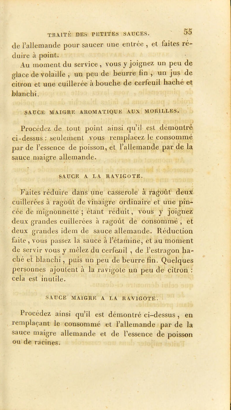 de l’allemande pour saucer une entrée , et faites ré- duire à point. Au moment du service , vous y joignez un peu de glace de volaille , un peu de beurre fin , un jus de citron et une cuillerée à bouche de cerfeuil haché et blanchi. SAUCE MAIORE AROMATIQUE AUX MORILLES. Procédez de tout point ainsi qu’il est démontré ci-dessus; seulement vous remplacez le consommé par de l’essence de poisson, et l’allemande par de la sauce niaigre allemande. SAUCE A LA RAVIGOTE. Faites réduire dans une casserole à ragoût' deux cuillerées à ragoût de vinaigre ordinaire et une pin- cée de inignonnette ; étant réduit, vous y joignez deux grandes cuillerées à ragoût de consommé , et deux grandes idem de sauce allemande. Réduction faite, vous passez la sauce à l’étamine, et au moment de servir vous y mêlez du cerfeuil , de l’estragon ha- ché el blanchi, puis un peu de beurre fin. Quelques personnes ajoutent à la ravigote un peu de citron : cela est inutile. SAUCE MAIGRE A LA RAVIGOTE. Procédez ainsi qu’il est démontré ci-dessus , en remplaçant le consommé et l’allemande par de la sauce maigre allemande et de l’essence de poisson ou de racines.