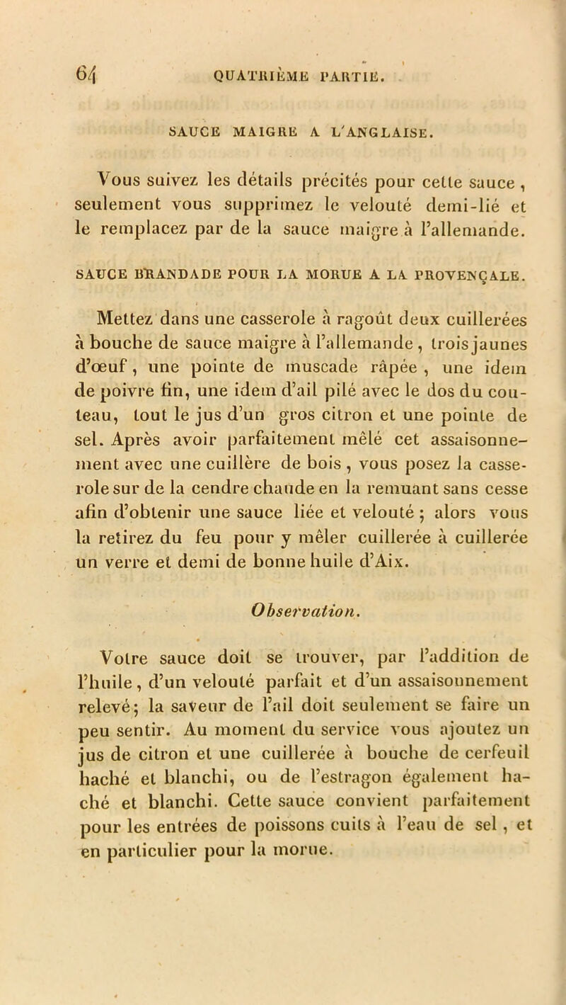 SAUCE MAIGRE A L'ANGLAISE. Vous suivez, les détails précités pour cette sauce, seulement vous supprimez le velouté demi-lié et le remplacez par de la sauce maigre à l’allemande. SAUCE BïlANDADE POUR LA MORUE A LA PROVENÇALE. Mettez dans une casserole à ragoût deux cuillerées à bouche de sauce maigre à l’allemande , trois jaunes d’œuf, une pointe de muscade râpée , une idem de poivre fin, une idem d’ail pilé avec le dos du cou- teau, tout le jus d’un gros citron et une pointe de sel. Après avoir parfaitement mêlé cet assaisonne- ment avec une cuillère de bois , vous posez la casse- role sur de la cendre chaude en la remuant sans cesse afin d’obtenir une sauce liée et velouté ; alors vous la retirez du feu pour y mêler cuillerée à cuillerée un verre et demi de bonne huile d’Aix. Observation. Votre sauce doit se trouver, par l’addition de l’huile, d’un velouté parfait et d’un assaisonnement relevé; la saveur de l’ail doit seulement se faire un peu sentir. Au moment du service vous ajoutez un jus de citron et une cuillerée à bouche de cerfeuil haché et blanchi, ou de l’estragon également ha- ché et blanchi. Cette sauce convient parfaitement pour les entrées de poissons cuits à l’eau de sel, et en particulier pour la morue.