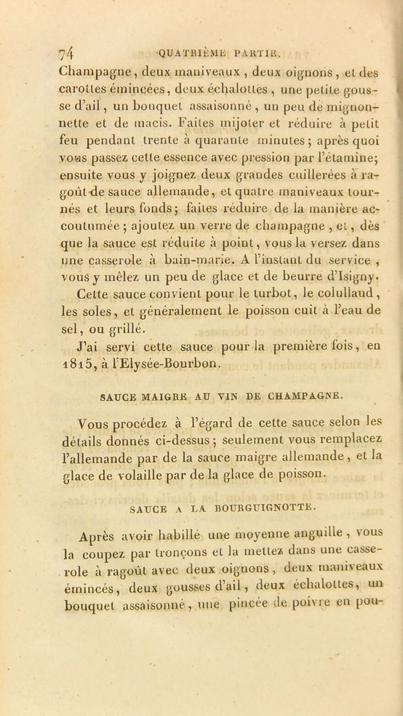 Champagne, deux maniveaux , deux oignons , et des caroües émincées, deux échalotles , une petile gous- se d’ail, un bouquet assaisonné , un peu de mignon- nette et de macis. Faites mijoter et réduire à petit feu pendant trente à quarante minutes ; après quoi vous passez cette essence avec pression par l’étamine; ensuite vous y joignez deux grandes cuillerées à ra- goût-de sauce allemande, et quatre maniveaux tour- nés et leurs fonds; faites réduire de la manière ac- coutumée ; ajoutez un verre de champagne , et, dès que la sauce est réduite à point, vous la versez dans une casserole à bain-marie. A l’instant du service , vous y mêlez un peu de glace et de beurre d’Isigny. Celte sauce convient pour le turbot, le colullaud , les soles, et généralement le poisson cuit à l’eau de sel, ou grillé. J’ai servi cette sauce pour la première fois, en i8i5, à l’Elysée-Bourbon. t SAUCE MAIGRE AU VIN DE CHAMPAGNE. Vous procédez à l’égard de cette sauce selon les détails donnés ci-dessus ; seulement vous remplacez l’allemande par de la sauce maigre allemande, et la glace de volaille par de la glace de poisson. SAUCE A LA BOURGUIGNOTTE. Après avoir habillé une moyenne anguille , vous la coupez par tronçons et la mettez dans une casse- . rôle à ragoût avec deux oignons, deux maniveaux émincés, deux gousses d’ail, deux échalottes, un bouquet assaisonné, une pincée Je poivre en pou-