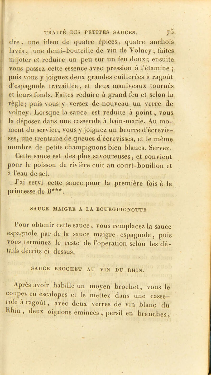 f TRAITÉ DES PETITES SAUCES. ^5 J cire, une idem de quatre épices, quatre anchois t lavés, une demi-bouteille de vin de Volney; faites C mijoter et réduire un peu sur un feu doux; ensuite > vous passez cette essence avec pression à l’étamine ; »! puis vous y joignez deux grandes cuillerées à ragoût 'J d’espagnole travaillée, et deux maniveaux tournés i et leurs fonds. Faites réduire à grand feu et selon la \ règle; puis vous y versez de nouveau un verre de |i volney. Lorsque la sauce est réduite à point, vous I la déposez dans une casserole à bain-marie. Au mo- E ment du service, vous y joignez un beurre d’écrevis- I ses, une trentaine de queues d’écrevisses, et le même II nombre de petits champignons bien blancs. Servez. Celte sauce est des plus savoureuses, et convient 1 pour le poisson de rivière cuit au court-bouillon et à l’eau de sel. J’ai servi cette sauce pour la première fois à la princesse de B***. SAUCE MAIGRE A LA BOURGUIGNOTTE. Pour obtenir cette sauce, vous remplacez la sauce espagnole par de la sauce maigre espagnole , puis vous terminez le reste de l’opération selon les dé- tails décrits ci-dessus. SAUGE BROCHET AU VIN DU RHIN. Apres avoir habillé un moyen brochet, vous le coupez en escalopes et le mettez dans une casse- role a ragoût, avec deux verres de vin blanc du Khm , deux oignons émincés , persil en branches.
