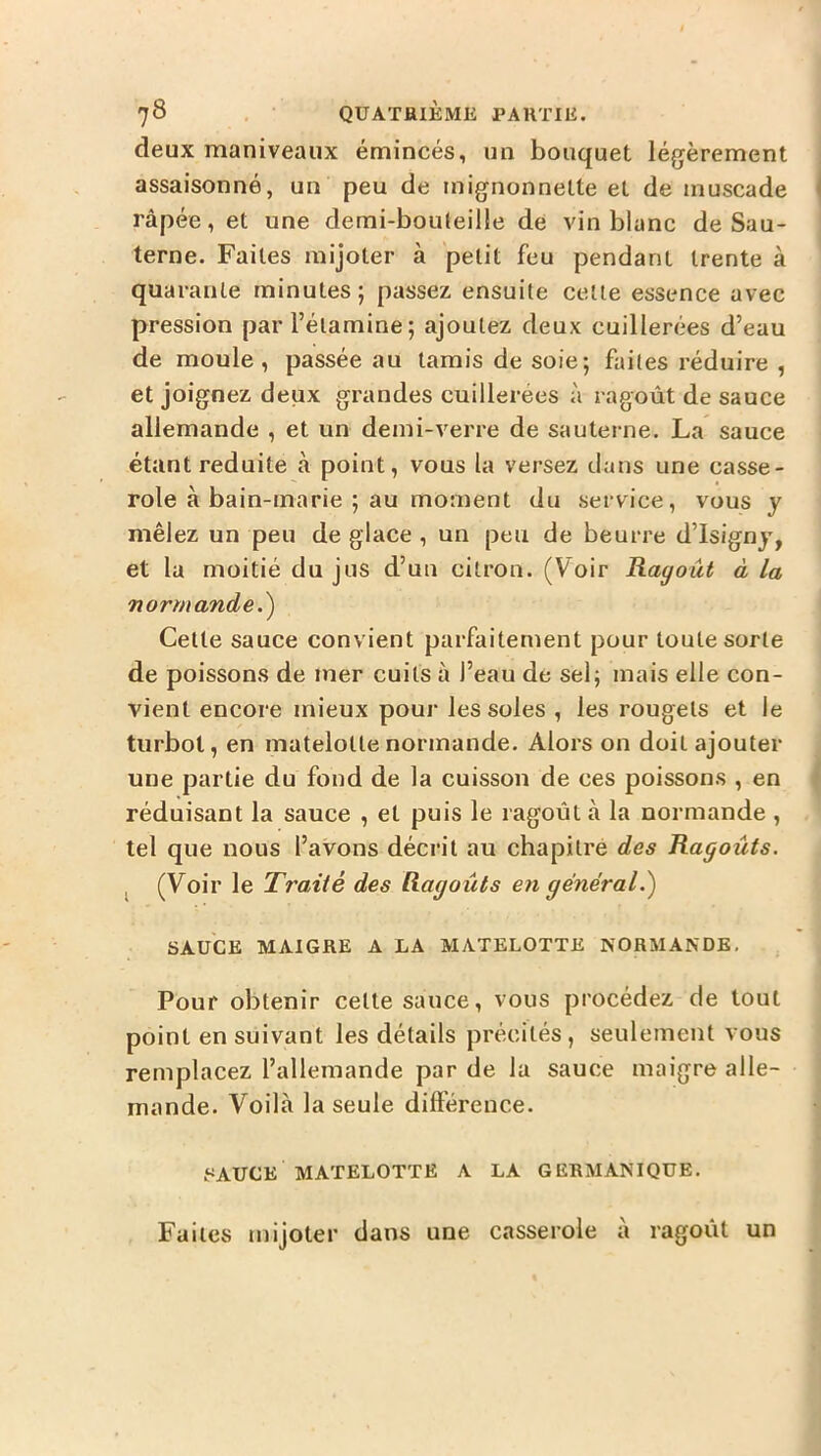 deux maniveaux émincés, un bouquet légèrement assaisonné, un peu de mignonnette et de muscade I râpée, et une demi-bouleille de vin blanc de Sau- terne. Faites mijoter à petit feu pendant trente à quarante minutes; passez ensuite celle essence avec pression par l’étamine; ajoutez deux cuillerées d’eau de moule, passée au tamis de soie; faites réduire , et joignez deux grandes cuillerées à ragoût de sauce allemande , et un demi-verre de sauterne. La sauce étant réduite à point, vous la versez clans une casse- role à bain-marie ; au moment du service, vous y mêlez un peu de glace , un peu de beurre d’Isignj, et la moitié du jus d’un citron. (Voir Ragoût à la normande.^ Celle sauce convient parfaitement pour toute sorte de poissons de mer cuits à l’eau de sel; mais elle con- vient encore mieux pour les soles , les rougets et le turbot, en matelolle normande. Alors on doit ajouter une partie du fond de la cuisson de ces poissons , en réduisant la sauce , et puis le ragoût à la normande , tel que nous l’avons décrit au chapitré des Ragoûts. ^ (Voir le Traité des Ragoûts eyi général.') SAUCE MAIGRE A LA MATELOTTE NORMANDE, Pour obtenir celle sauce, vous procédez de tout point en suivant les détails précités, seulement vous remplacez l’allemande par de la sauce maigre alle- mande. Voilà la seule différence. SAUCE MATELOTTE A LA GERMANIQUE. Faites mijoter dans une casserole à ragoût un