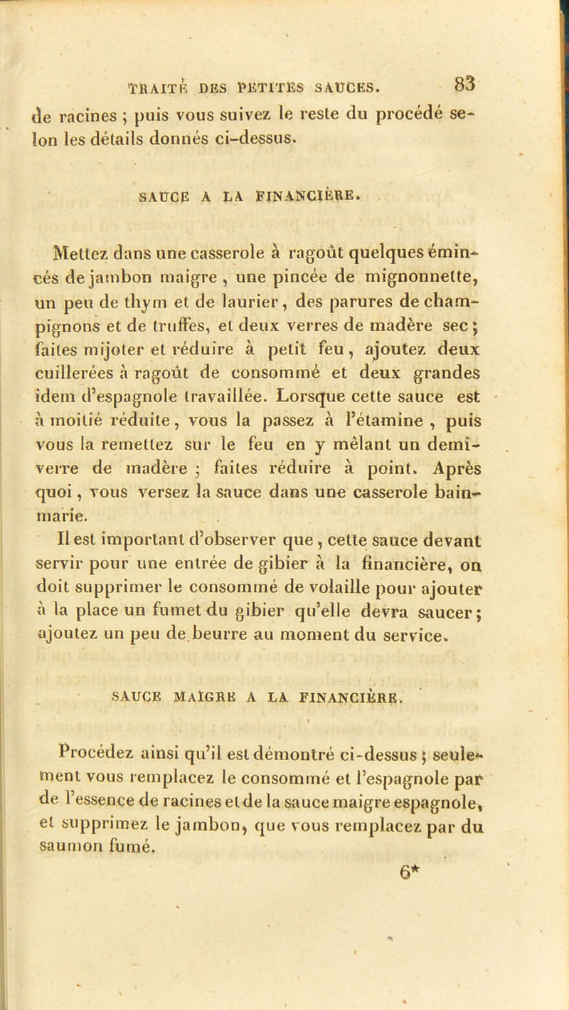 de racines ; puis vous suivez le reste du procédé se- lon les détails donnés ci-dessus. SAÜCE A LA FINANCIÈRE. Mettez dans une casserole à ragoût quelques émin- cés de jambon maigre , une pincée de mignonnette, un peu de thym et de laurier, des parures de cham- pignons et de truffes, et deux verres de madère sec j faites mijoter et réduire à petit feu, ajoutez deux cuillerées à ragoût de consommé et deux grandes idem d’espagnole travaillée. Lorsque cette sauce est à moitié réduite, vous la passez à l’étamine, puis vous la remettez sur le feu en y mêlant un demi- verre de madère j faites réduire à point. Après quoi, vous versez la sauce dans une casserole bain- marie. Il est important d’observer que, cette sauce devant servir pour une entrée de gibier a la financière, on doit supprimer le consommé de volaille pour ajouter à la place un fumet du gibier qu’elle devra saucer ; ajoutez un peu de.beurre au moment du service. SAUCE Maigre a la financière. Procédez ainsi qu’il est démontré ci-dessus 5 seule*- nient vous remplacez le consommé et l’espagnole par de l’essence de racines etde la sauce maigre espagnole, et supprimez le jambon, que vous remplacez par du saumon fumé. 6*