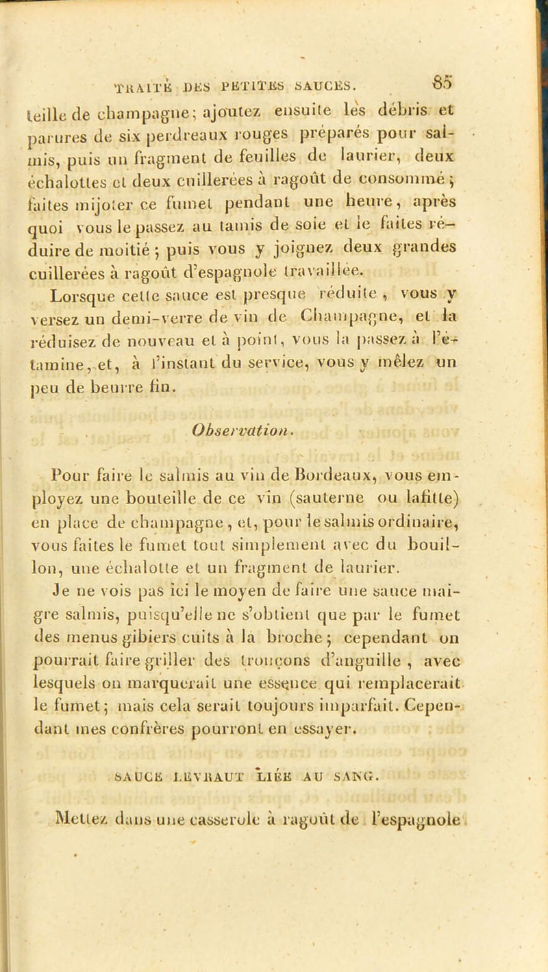 TUAIT K JJKS UETlïJiS SAUGES. 65 leille de champiigne; ajoutez ensuite les débris et parures de six perdreaux rouges préparés pour sal- mis, puis un fragment de feuilles de laurier, deux échaloUes et deux cuillerées à ragoût de consommé ; faites mijoter ce fumet pendant une heure, apres quoi vous le passez au tamis de soie et le laites ré- duire de moitié 5 puis vous y joignez deux grandes cuillerées à ragoût d’espagnole travaillée. Lorsque celte sauce est presque réduite , vous y versez un demi-verre de vin de Champagne, et la réduisez de nouveau et à point, vous la j)assez a l’é- tamine,et, à l’instant du service, vous y mêlez un peu de beurre fin. Observation. Pour faire le salmis au vin de Bordeaux, vous em- ployez une bouteille de ce vin (sauterne ou lafille) en place de champagne, et, pour le salmis ordinaire, vous faites le fumet tout simpienienl avec du bouil- lon, une échalolle et un fragment de lauiier. Je ne vois pas ici le moyen de faire une sauce mai- gre salmis, puisqu’elle ne s’obtient que par le fumet des menus gibiers cuits à la broche; cependant on pourrait faire griller des tronçons d’anguille, avec lesquels on inarqueruil une essence qui remplacerait le fumet; mais cela serait toujours imparfait. Cepen- dant mes confrères pourront en essayer. SAUGE I.EVltAUX LIEE AU SAKG.