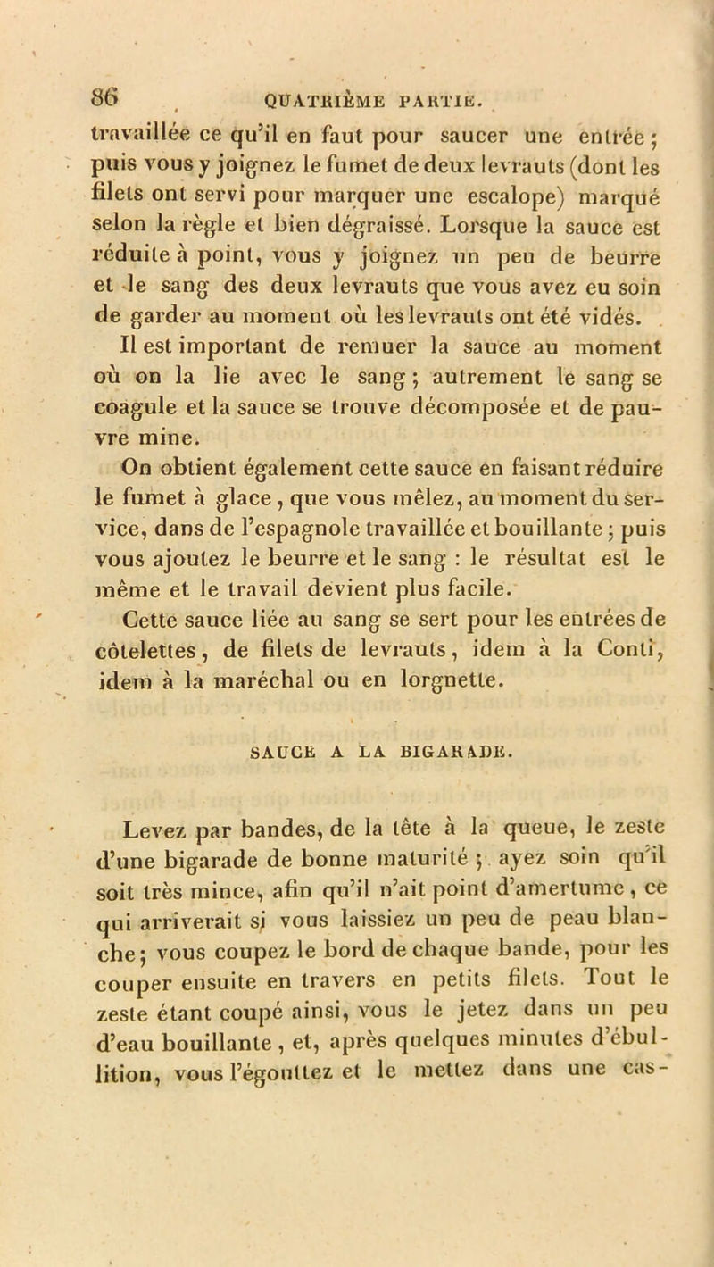S6 ^ QUATRIÈME PARTIE. Irnvaillée ce qu’il en faut pour saucer une entrée; puis vous y joignez le fumet de deux levrauts (dont les filets ont servi pour marquer une escalope) marqué selon la règle et bien dégraissé. Lorsque la sauce est réduite à point, vous y joignez un peu de beurre et le sang des deux levrauts que vous avez eu soin de garder au moment où les levrauts ont été vidés. Il est important de remuer la sauce au moment où on la lie avec le sang ; autrement le sang se coagule et la sauce se trouve décomposée et de pau- vre mine. On obtient également cette sauce en faisant réduire le fumet à glace, que vous mêlez, au moment du ser- vice, dans de l’espagnole travaillée et bouillante ; puis vous ajoutez le beurre et le sang : le résultat est le même et le travail devient plus facile. Cette sauce liée au sang se sert pour les entrées de côtelettes, de filets de levrauts, idem à la Conti, idem à la maréchal ou en lorgnette. SAUCE A LA BIGARA.DIi. Levez par bandes, de la tête à la queue, le zeste d’une bigarade de bonne maturité ; ayez soin qu'il soit très mince, afin qu’il n’ait point d’amertume, ce qui arriverait sj vous laissiez un peu de peau blan- che; vous coupez le bord de chaque bande, pour les couper ensuite en travers en petits filets. Tout le zeste étant coupé ainsi, vous le jetez dans un peu d’eau bouillante , et, après quelques minutes d’ébul- lition, vous l’égouttez et le mettez dans une cas-