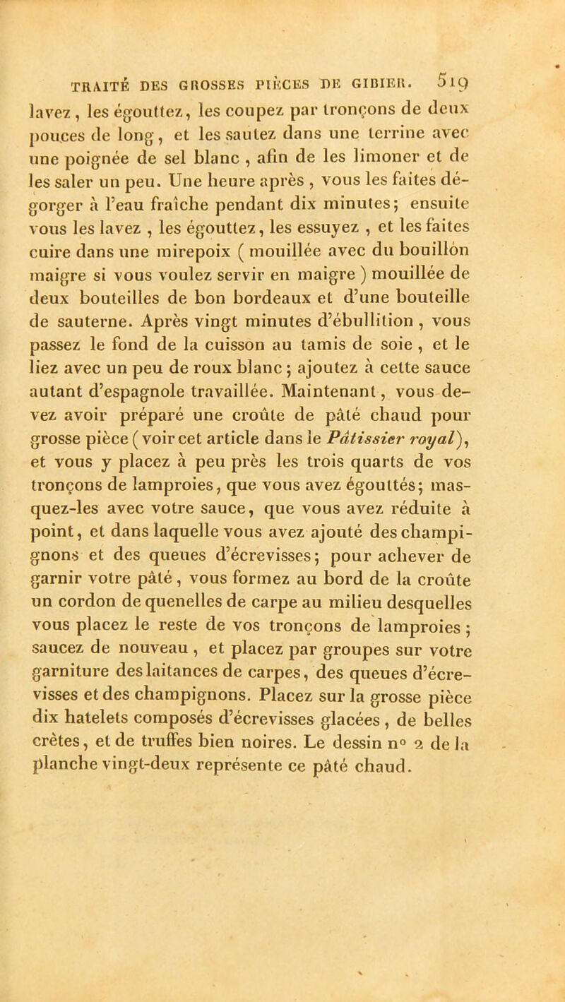 lavey., les égouttez, les coupez par tronçons de deux pouces de long, et les sautez dans une terrine avec une poignée de sel blanc , afin de les liinoner et de les saler un peu. Une heure après , vous les faites dé- gorger à l’eau fraîche pendant dix minutes; ensuite vous les lavez , les égouttez, les essuyez , et les faites cuire dans une mirepoix ( mouillée avec du bouillon maigre si vous voulez servir en maigre ) mouillée de deux bouteilles de bon bordeaux et d’une bouteille de sauterne. Après vingt minutes d’ébullition , vous passez le fond de la cuisson au tamis de soie , et le liez avec un peu de roux blanc ; ajoutez à cette sauce autant d’espagnole travaillée. Maintenant, vous de- vez avoir préparé une croûte de pâté chaud pour grosse pièce ( voir cet article dans le Pâtissier royal)^ et vous y placez à peu près les trois quarts de vos tronçons de lamproies, que vous avez égouttés; mas- quez-les avec votre sauce, que vous avez réduite à point, et dans laquelle vous avez ajouté des champi- gnons et des queues d’écrevisses; pour achever de garnir votre pâté, vous formez au bord de la croûte un cordon de quenelles de carpe au milieu desquelles vous placez le reste de vos tronçons de lamproies ; saucez de nouveau , et placez par groupes sur votre garniture des laitances de carpes, des queues d’écre- visses et des champignons. Placez sur la grosse pièce dix hatelets composés d’écrevisses glacées , de belles crêtes, et de truffes bien noires. Le dessin n° 2 de la planche vingt-deux représente ce pâté chaud.