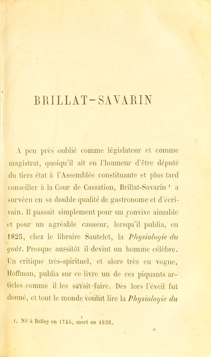 BRILLAT-SAVARIN A peu près oublié comme législateur et comme magistrat, quoiqu’il ait eu l’honneur d’être député du tiers état à l’Assemblée constituante et plus tard conseiller à la Cour de Cassation, Brillat-Savarin 1 a survécu en sa double qualité de gastronome et d’écri- vain. 11 passait simplement pour un convive aimable et pour un agréable causeur, lorsqu’il publia, en 1825, chez le libraire Sautelet, la Physiologie du goût. Presque aussitôt il devint un homme célèbre. Un critique très-spirituel, et alors très en vogue, Hoffman, publia sur ce livre un de ces piquants ar- ticles comme il les savait'faire. Dès lors l’éveil fut donné, et tout le monde voulut lire la Physiologie du 4 I. Né à Belley en 17 55, mort en 182G. a