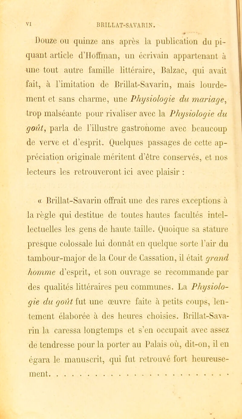 Douze ou quinze ans apres la publication du pi- quant article d’Hoffman, un écrivain appartenant à une tout autre famille littéraire, Balzac, qui avait fait, à l’imitation de Brillat-Savarin, mais lourde- ment et sans charme, une Physiologie du mariage, trop malséante pour rivaliser avec la Physiologie du goût, parla de l’illustre gastronome avec beaucoup de verve et d’esprit. Quelques passages de cette ap- préciation originale méritent d’être conservés, et nos lecteurs les retrouveront ici avec plaisir : « Brillat-Savarin offrait une des rares exceptions à la règle qui destitue de toutes hautes facultés intel- lectuelles les gens de haute taille. Quoique sa stature presque colossale lui donnât en quelque sorte l’air du tambour-major de la Cour de Cassation, il était grand homme d’esprit, et son ouvrage se recommande par des qualités littéraires peu communes. La Physiolo- gie du goût fut une œuvre faite à petits coups, len- tement élaborée à des heures choisies. Brillat-Sava- rin la caressa longtemps et s’en occupait avec assez de tendresse pour la porter au Palais où, dit-on, il en égara le manuscrit, qui fut retrouvé fort heureuse- ment