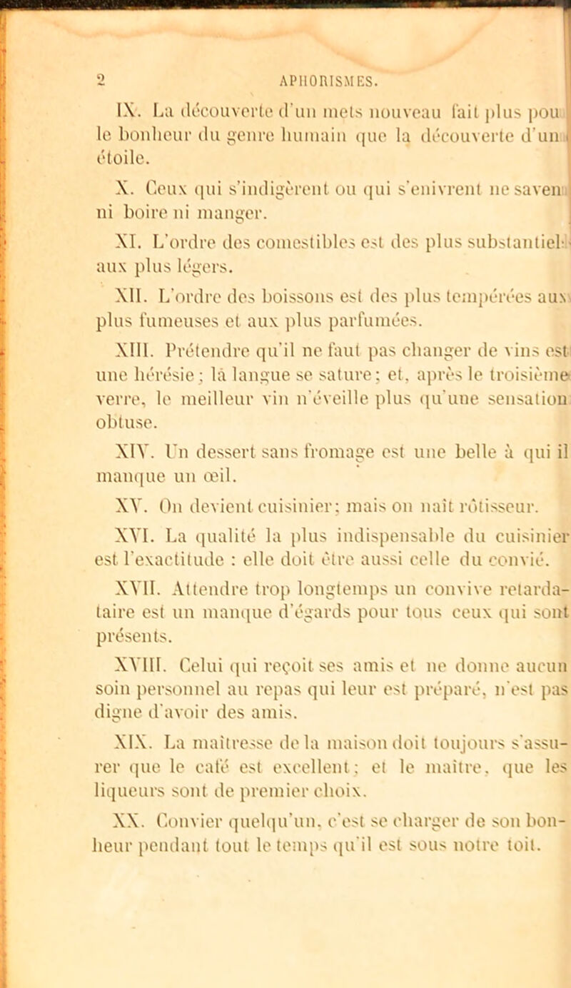 APHORISMES. o IX. La découverte d'un mets nouveau t'ait plus pou jj le bonheur du genre humain que la découverte d’un | étoile. X. Ceux qui s’indigèrent ou qui s’enivrent nesaven ; ni boire ni manger. XI. L'ordre des comestibles est des plus substantiel aux plus légers. XII. L'ordre des boissons est des plus tempérées auv plus fumeuses et aux plus parfumées. XIII. Prétendre qu’il ne faut pas changer de vins est une hérésie; là langue se sature: et. après le troisième verre, le meilleur vin n'éveille plus qu'une sensation obtuse. XIV. Un dessert sans fromage est une belle à qui il manque un œil. XV. On devient cuisinier; maison naît rôtisseur. XVI. La qualité la plus indispensable du cuisinier est l'exactitude : elle doit être aussi celle du convié. XVII. Attendre trop longtemps un convive retarda- taire est un manque d’égards pour tous ceux qui sont présents. XVIII. Celui qui reçoit ses amis et ne donne aucun soin personnel au repas qui leur est préparé, n'est pas digne d'avoir des amis. XIX. La maîtresse delà maison doit toujours s’assu- rer que le café est excellent: et le maître, que les liqueurs sont de premier choix. XX. Convier quelqu’un, c'est se charger de son bon- heur pendant tout le temps qu'il est sous notre toit.