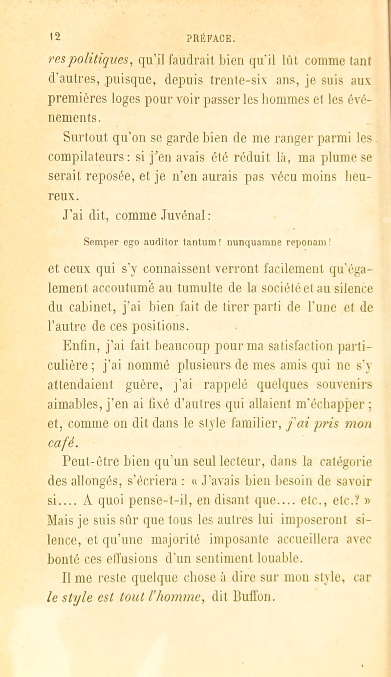 res politiques, qu’il faudrait bien qu’il lût comme tant d’autres, puisque, depuis trente-six ans, je suis aux premières loges pour voir passer les hommes et les évé- nements. Surtout qu’on se garde bien de me ranger parmi les compilateurs: si j'en avais été réduit là, ma plume se serait reposée, et je n’en aurais pas vécu moins heu- reux. J’ai dit, comme Juvénal : Semper ego auditor tanlum! nunquamne reponam! et ceux qui s’y connaissent verront facilement qu éga- lement accoutumé au tumulte de la société et au silence du cabinet, j’ai bien fait de tirer parti de l’une et de l’autre de ces positions. Enfin, j’ai fait beaucoup pour ma satisfaction parti- culière; j’ai nommé plusieurs de mes amis qui ne s’y attendaient guère, j’ai rappelé quelques souvenirs aimables, j’en ai fixé d’autres qui allaient m’échapjmr ; et, comme on dit dans le style familier, fai pris mon café. Peut-être bien qu’un seul lecteur, dans la catégorie des allongés, s’écriera : « J’avais bien besoin de savoir si.... A quoi pense-t-il, en disant que.... etc., etc.? » Mais je suis sûr que tous les autres lui imposeront si- lence, et qu’une majorité imposante accueillera avec bonté ces effusions d’un sentiment louable. Il me reste quelque chose à dire sur mon style, car le style est tout l’homme, dit Bulïon.