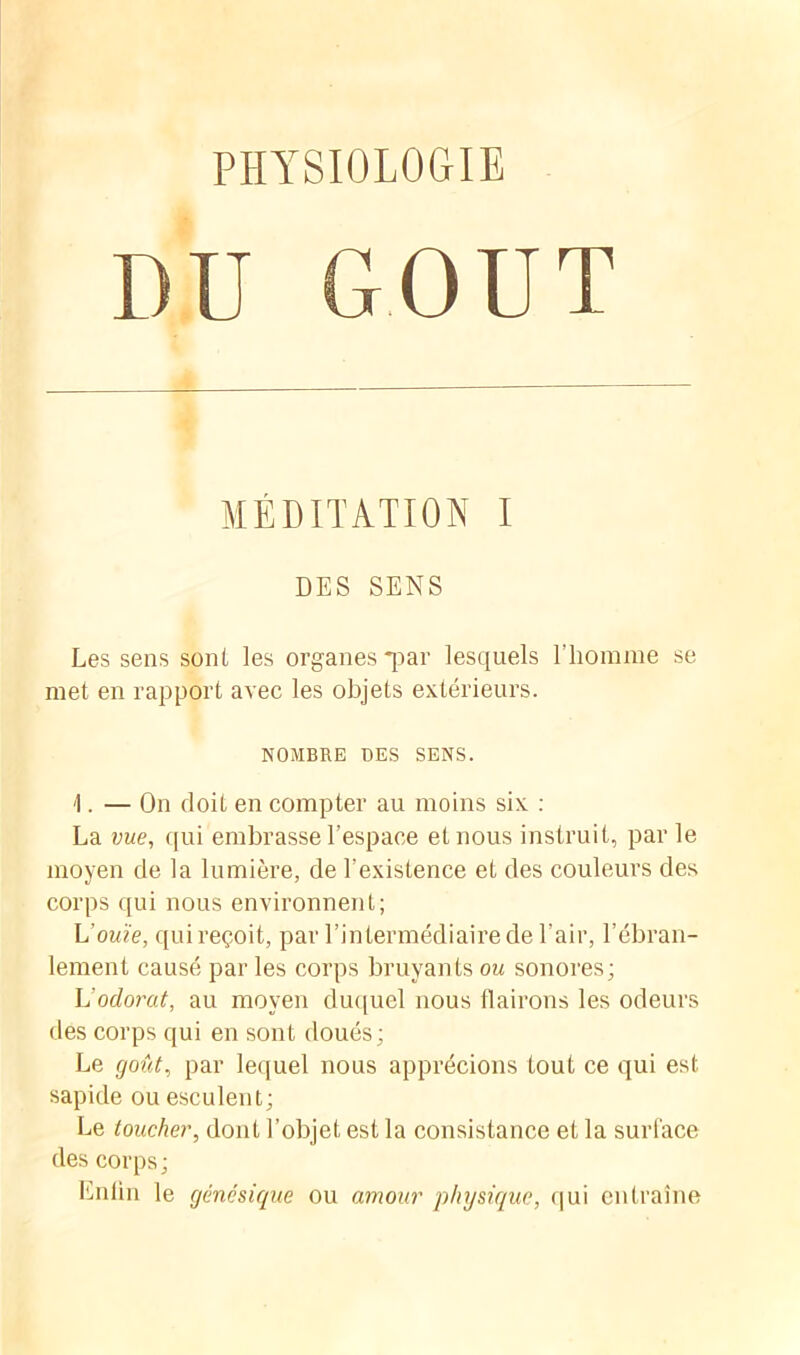 PHYSIOLOGIE DU GOUT MÉDITATION I DES SENS Les sens sont les organes *par lesquels l’homme se met en rapport avec les objets extérieurs. NOMBRE DES SENS. 1. — On doit en compter au moins six : La vue, qui embrasse l’espace et nous instruit, par le moyen de la lumière, de l’existence et des couleurs des corps qui nous environnent; L'ouïe, qui reçoit, par l’intermédiaire de l’air, l’ébran- lement causé par les corps bruyants ou sonores; U odorat, au moyen duquel nous flairons les odeurs des corps qui en sont doués; Le goût, par lequel nous apprécions tout ce qui est sapide ou esculent; Le toucher, dont l’objet est la consistance et la surface des corps ; Enfin le génésique ou amour physique, qui entraîne