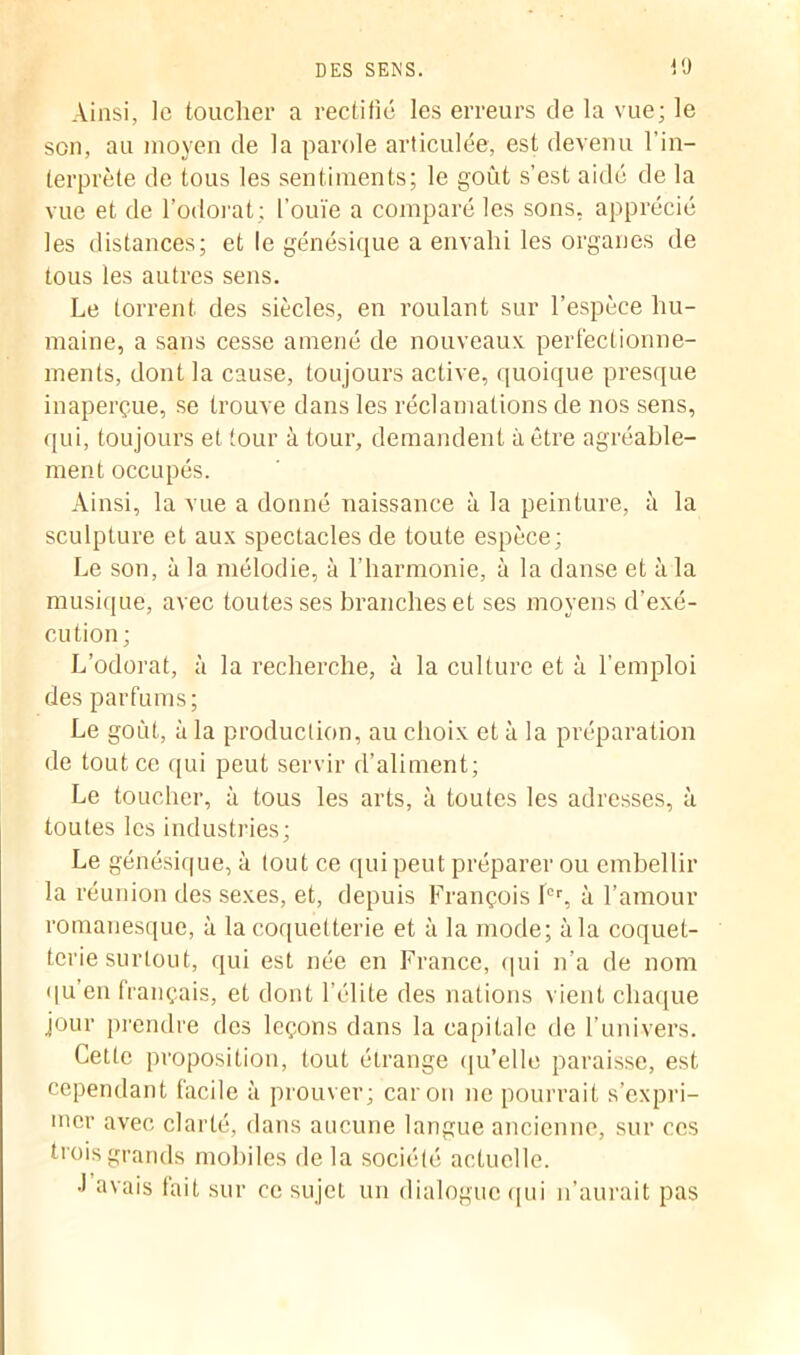 Ainsi, le toucher a rectifié les erreurs de la vue; le son, au moyen de la parole articulée, est devenu l’in- terprète de tous les sentiments; le goût s’est aidé de la vue et de l’odorat; l’ouïe a comparé les sons, apprécié les distances; et le génésique a envahi les organes de tous les autres sens. Le torrent des siècles, en roulant sur l’espèce hu- maine, a sans cesse amené de nouveaux perfectionne- ments, dont la cause, toujours active, quoique presque inaperçue, se trouve dans les réclamations de nos sens, qui, toujours et tour à tour, demandent à être agréable- ment occupés. Ainsi, la vue a donné naissance à la peinture, à la sculpture et aux spectacles de toute espèce; Le son, à la mélodie, à l’harmonie, à la danse et à la musique, avec toutes ses branches et ses moyens d'exé- cution; L’odorat, à la recherche, à la culture et à l’emploi des parfums; Le goût, à la production, au choix et à la préparation de tout ce qui peut servir d’aliment; Le toucher, à tous les arts, à toutes les adresses, à toutes les industries; Le génésique, à tout ce qui peut préparer ou embellir la réunion des sexes, et, depuis François 1er, à l’amour romanesque, à la coquetterie et à la mode; à la coquet- terie surtout, qui est née en France, qui n’a de nom qu’en français, et dont l’élite des nations vient chaque jour prendre des leçons dans la capitale de l’univers. Cette proposition, tout étrange qu’elle paraisse, est cependant facile à prouver; caron ne pourrait s’expri- mer avec clarté, dans aucune langue ancienne, sur ces trois grands mobiles de la société actuelle. •I avais lait sur ce sujet un dialogue qui n’aurait pas