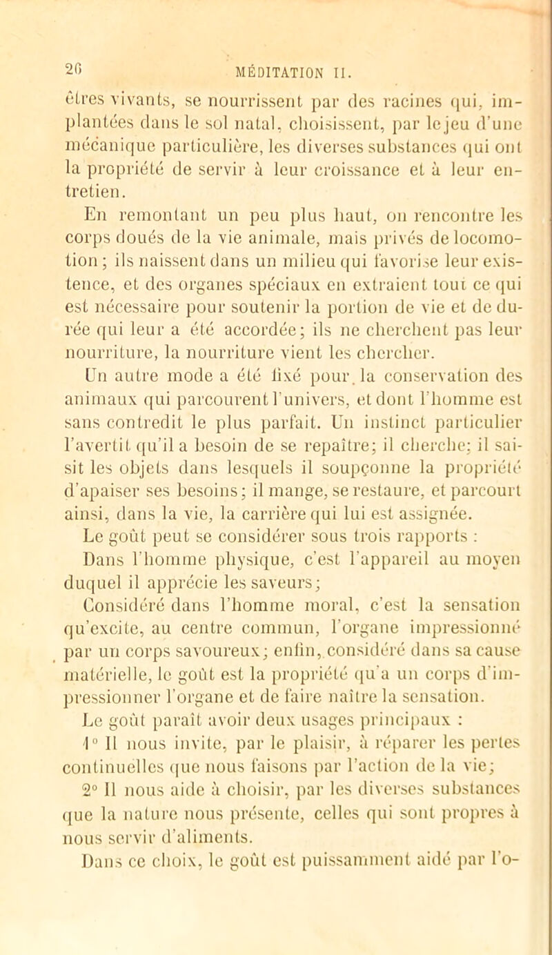 êtres vivants, se nourrissent par des racines qui,, im- plantées clans le sol natal, choisissent, par lejeu d’une mécanique particulière, les diverses substances qui onl la propriété de servir à leur croissance et à leur en- tretien. En remontant un peu plus haut, on rencontre les corps doués de la vie animale, mais privés de locomo- tion; ils naissent dans un milieu qui favorise leur exis- tence, et des organes spéciaux en extraient tour ce qui est nécessaire pour soutenir la portion de vie et de du- rée qui leur a été accordée; ils ne cherchent pas leur nourriture, la nourriture vient les chercher. Un autre mode a été lixé pour, la conservation des animaux qui parcourent 1 univers, et dont l’homme est sans contredit le plus parfait. Un instinct particulier l’avertit qu’il a besoin de se repaître; il cherche; il sai- sit les objets dans lesquels il soupçonne la propriété d’apaiser ses besoins; il mange, se restaure, et parcourt ainsi, dans la vie, la carrière qui lui est assignée. Le goût peut se considérer sous trois rapports : Dans l’homme physique, c’est l'appareil au moyen duquel il apprécie les saveurs; Considéré dans l’homme moral, c’est la sensation qu’excite, au centre commun, l’organe impressionné par un corps savoureux; enfin,.considéré dans sa cause matérielle, le goût est la propriété qu'a un corps d’im- pressionner l’organe et de faire naître la sensation. Le goût paraît avoir deux usages principaux : 1° Il nous invite, par le plaisir, à réparer les perles continuelles que nous faisons par l’action de la vie; 2° Il nous aide à choisir, par les diverses substances <jue la nature nous présente, celles qui sont propres à nous servir d’aliments. Dans ce choix, le goût est puissamment aidé par l’o-