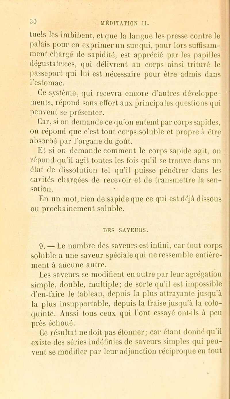 Ciels les imbibent, et que la langue les presse contre le palais pour en exprimer un suc qui, pour lors suffisam- ment chargé de sapidité, est apprécié par les papilles dégustatrices, qui délivrent au corps ainsi trituré le passeport qui lui est nécessaire pour être admis dans l’estomac. Ce système, qui recevra encore d’autres développe- ments, répond sans effort aux principales questions qui peuvent sc présenter. Car, si on demande ce qu’on entend par corps sapides, on répond que c’est tout corps soluble et propre à être absorbé par l’organe du goût. Et si on demande comment le corps sapide agit, on répond qu’il agit toutes les fois qu’il se trouve dans un état de dissolution tel qu’il puisse pénétrer dans les cavités chargées de recevoir et de transmettre la sen- sation. En un mot, rien de sapide que ce qui est déjà dissous ou prochainement soluble. DES SAVEURS. 9. — Le nombre des saveurs est infini, car tout corps soluble a une saveur spéciale qui ne ressemble entière- ment à aucune autre. Les saveurs se modifient en outre par leur agrégation simple, double, multiple; de sorte qu'il est impossible d’en-faire le tableau, depuis la plus attrayante jusqu’à la plus insupportable, depuis la fraise jusqu’à la colo- quinte. Aussi tous ceux qui l’ont essayé ont-ils à peu près échoué. Ce résultat nedoit pas étonner; car étant donné qu’il existe des séries indéfinies de saveurs simples qui peu- vent se modifier par leur adjonction réciproque en tout