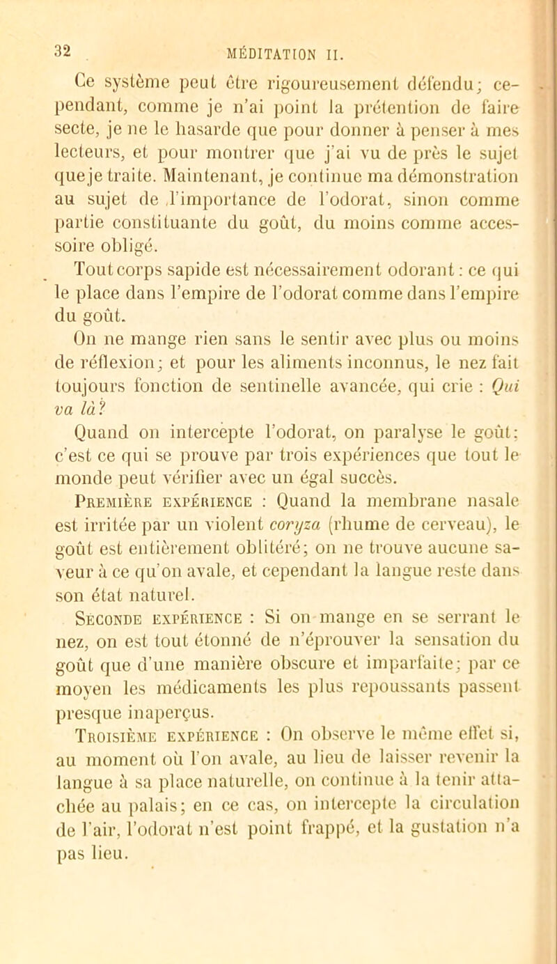 Ce système peut être rigoureusement défendu; ce- pendant, comme je n’ai point la prétention de faire secte, je ne le hasarde que pour donner à penser à mes lecteurs, et pour montrer que j’ai vu de près le sujet que je traite. Maintenant, je continue ma démonstration au sujet de l'importance de l'odorat, sinon comme partie constituante du goût, du moins comme acces- soire obligé. Tout corps sapide est nécessairement odorant : ce qui le place dans l’empire de l’odorat comme dans l’empire du goût. On ne mange rien sans le sentir avec plus ou moins de réflexion; et pour les aliments inconnus, le nez fait toujours fonction de sentinelle avancée, qui crie : Qui va là? Quand on intercepte l’odorat, on paralyse le goût: c’est ce qui se prouve par trois expériences que tout le monde peut vérifier avec un égal succès. Première expérience : Quand la membrane nasale est irritée par un violent coryza (rliume de cerveau), le goût est entièrement oblitéré; on ne trouve aucune sa- veur à ce qu’on avale, et cependant la langue reste dans son état naturel. Seconde expérience : Si on mange en se serrant le nez, on est tout étonné de n’éprouver la sensation du goût que d’une manière obscure et imparfaite; par ce moyen les médicaments les plus repoussants passent presque inaperçus. Troisième expérience : On observe le même ellet si, au moment où l’on avale, au lieu de laisser revenir la langue à sa place naturelle, on continue à la tenir atta- chée au palais; en ce cas, on intercepte la circulation de l’air, l’odorat n’est point frappé, et la gustation n’a pas lieu.