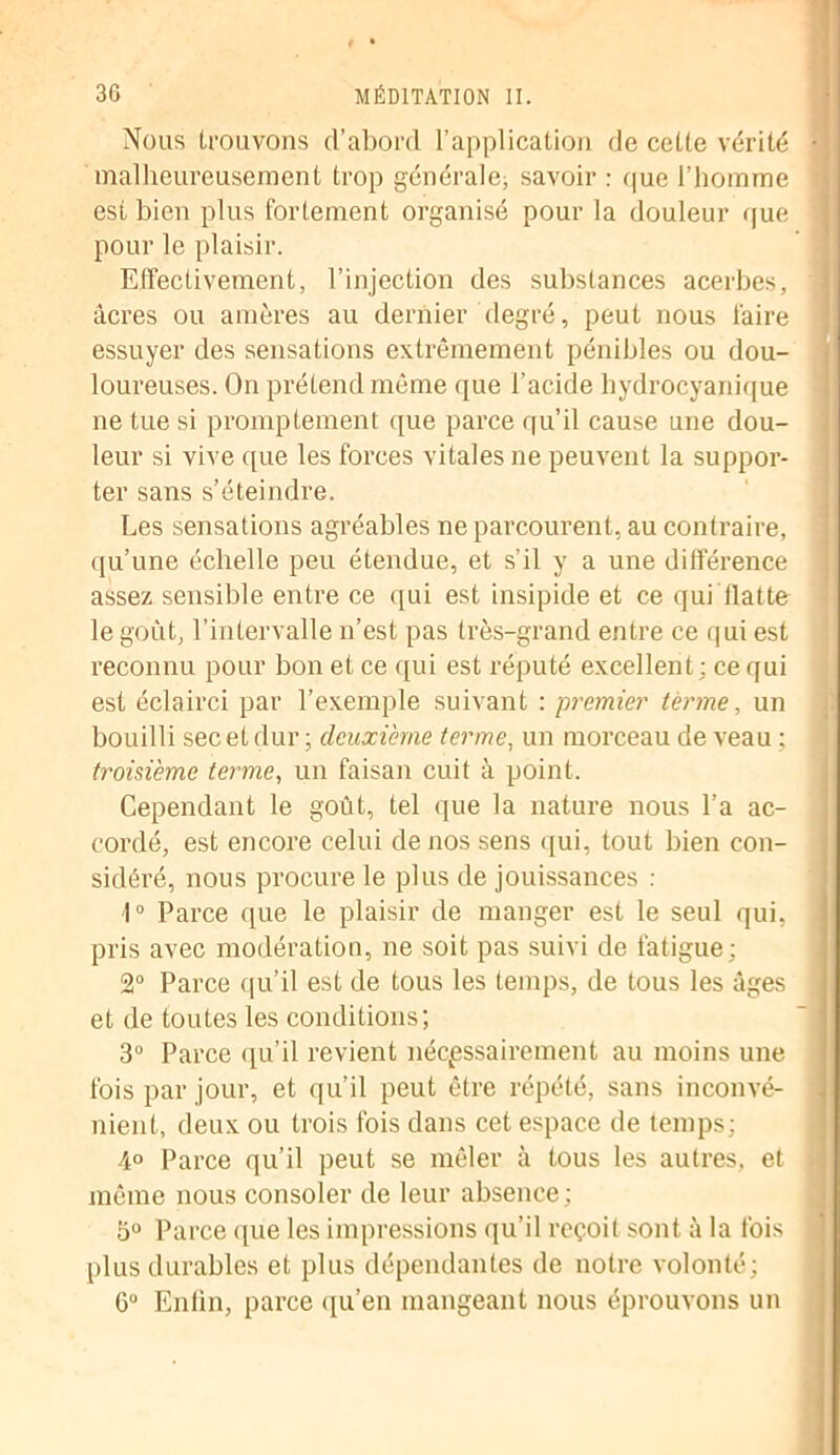 Nous trouvons d’abord l’application de cette vérité malheureusement trop générale, savoir : que l’homme est bien plus fortement organisé pour la douleur que pour le plaisir. Effectivement, l’injection des substances acerbes, âcres ou amères au dernier degré, peut nous faire essuyer des sensations extrêmement pénibles ou dou- loureuses. On prétend même que l’acide hydrocyanique ne tue si promptement que parce qu’il cause une dou- leur si vive que les forces vitales ne peuvent la suppor- ter sans s’éteindre. Les sensations agréables ne parcourent, au contraire, qu’une échelle peu étendue, et s’il y a une différence assez sensible entre ce qui est insipide et ce qui flatte le goût, l’intervalle n’est pas très-grand entre ce qui est reconnu pour bon et ce qui est réputé excellent; ce qui est éclairci par l’exemple suivant : premier terme, un bouilli sec et dur ; deuxième terme, un morceau de veau ; troisième terme, un faisan cuit à point. Cependant le goût, tel que la nature nous l’a ac- cordé, est encore celui de nos sens qui, tout bien con- sidéré, nous procure le plus de jouissances : 1° Parce que le plaisir de manger est le seul qui, pris avec modération, ne soit pas suivi de fatigue; 2° Parce qu’il est de tous les temps, de tous les âges et de toutes les conditions; 3° Parce qu’il revient nécessairement au moins une fois par jour, et qu’il peut être répété, sans inconvé- nient, deux ou trois fois dans cet espace de temps; 4° Parce qu’il peut se mêler à tous les autres, et même nous consoler de leur absence; 5° Parce que les impressions qu’il reçoit sont à la fois plus durables et plus dépendantes de notre volonté; 6° Enlin, parce qu’en mangeant nous éprouvons un